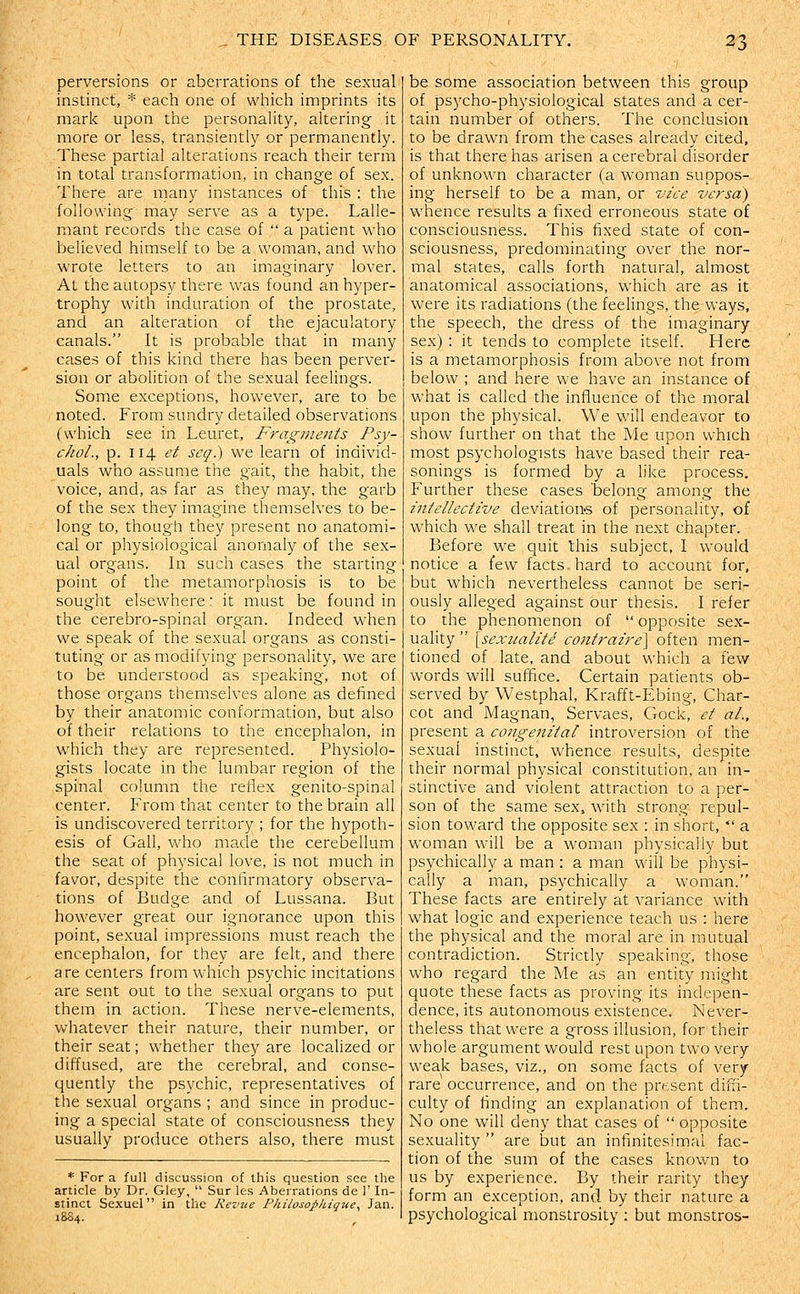 perversions or aberrations of the sexual instinct, * each one of which imprints its mari-c upon the personality, altering it more or less, transiently or permanently. These partial alterations reach their term in total transformation, in change of sex. There are many instances of this : the following may serve as a type. Lalle- mant records the case of  a patient who believed himself to be a woman, and who wrote letters to an imaginary lover. At the autopsy there was found an hyper- trophy with induration of the prostate, and an alteration of the ejaculatory canals. It is probable that in many cases of this kind there has been perver- sion or abolition of the sexual feelings. Some exceptions, however, are to be noted. From sundry detailed observations (which see in Leuret, Fragments Psy- chol., p. 114 et scq.) we learn of individ- uals who assume the gait, the habit, the voice, and, as far as they may, the garb of the sex they imagine themselves to be- long to, though they present no anatomi- cal or physiological anomaly of the sex- ual organs. In such cases the starting- point of the metamorphosis is to be sought elsewhere: it must be found in the cerebro-spinal organ. Indeed when we speak of the sexual organs as consti- tuting or as modifying personality, we are to be understood as speaking, not of those organs themselves alone as defined by their anatomic conformation, but also of their relations to the encephalon, in which they are represented. Physiolo- gists locate in the lumbar region of the spinal column the reflex genito-spinal center. From that center to the brain all is undiscovered territory ; for the hypoth- esis of Gall, who macle the cerebellum the seat of physical love, is not much in favor, despite the confirmatory observa- tions of Budge and of Lussana. But however great our ignorance upon this point, sexual impressions must reach the encephalon, for they are felt, and there are centers from which psychic incitations are sent out to the sexual organs to put them in action. These nerve-elements, whatever their nature, their number, or their seat; whether they are localized or diffused, are the cerebral, and conse- quently the psychic, representatives of the sexual organs ; and since in produc- ing a special state of consciousness they usually produce others also, there must * For a full discussion of this question see the article by Dr. Gley,  Sur les Aberrations de 1' In- stinct Sexuel in the Revue Phiiosophigue., Jan. be some association between this group of psycho-physiological states and a cer- tain number of others. The conclusion to be drawn from the cases already cited, is that there has arisen a cerebral disorder of unknown character (a woman suppos- ing herself to be a man, or vice versa) whence results a fixed erroneous state of consciousness. This fixed state of con- sciousness, predominating over the nor- mal states, calls forth natural, almost anatomical associations, which are as it were its radiations (the feelings, thevvays, the speech, the dress of the imaginary sex) : it tends to complete itself. Here is a metamorphosis from above not from below ; and here we have an instance of what is called the influence of the moral upon the physical. We will endeavor to show further on that the Me upon which most psychologists have based their rea- sonings is formed by a like process. Further these cases 'belong among the intellective deviations of personality, of which we shall treat in the next chapter. Before we quit this subject, I would notice a few facts hard to account for, but which nevertheless cannot be seri- ously alleged against our thesis. I refer to the phenomenon of  opposite sex- uality [sexualite contraire\ often men- tioned of late, and about which a few words will suffice. Certain patients ob- served by Westphal, Krafft-Ebing, Char- cot and Magnan, Servaes, Cock, ct al., present a congenital introversion of the sexual instinct, whence results, despite their normal physical constitution, an in- stinctive and violent attraction to a per- son of the same sex, with strong repul- sion toward the opposite sex : in short,  a woman will be a woman physically but psychically a man : a man will be physi- cally a man, psychically a woman. These facts are entirely at variance with what logic and experience teach us : here the physical and the moral are in mutual contradiction. Strictly speaking, those who regard the Me as an entity might quote these facts as proving its indepen- clence, its autonomous existence. Never- theless that were a gross illusion, for their whole argument would rest upon two very weak bases, viz., on some facts of very rare occurrence, and on the prtsent diffi- culty of finding an explanation of them. No one will deny that cases of  opposite sexuality  are but an infinitesimal fac- tion of the sum of the cases known to us by experience. By their rarity they form an exception, and by their nature a psychological monstrosity : but monstros-