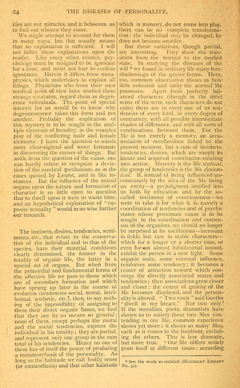 ities are not miracles, and it behooves us to find out whence they come. We might attempt to account for them in many ways, but that usually means that no explanation is sufficient. I will not inflict these explanations upon the reader. Like every other science, psy- chology must be resigned to be ignorant for a tmie, and must not fear to confess ignorance. Herein it differs from meta- physics, which undertakes to explain all things. Physicians who from their own medical point of view have studied these strange creatures, regard them as degen- erate individuals. The point of special interest for us would be to know why degenerescence takes this form and not another. Probably the explication of this mystery is to be sought in the mul- tiple elements of heredity, in the complex play of the conflicting male and female elements; I leave the question to minds more clear-sighted and more fortunate in discovering the causes of things. But aside from the question of the cause, one can hardly refuse to recognize a devia- tion of the cerebral mechanism, as in the cases quoted by ieuret, and in like in- stances. But the influence of the sexual organs upon the nature and formation of character is so little open to question that to dw'ell upon it were to waste time, and an hypothetical explanation of  op- posite sexuality  would in no wise further our research. The instincts, desires, tendencies, senti- ments, etc., that relate to the conserva- tion of the individual and to that of the species, have their material conditions clearly determined, the former in_ the totality of organic life, the latter in a special set of organs. But when from the primordial and fundamental forms of the affective life we pass to those which are of secondary formation and which have sprung up' later in the course of evolution (tendencies social, moral, intel- lectual, esthetic, etc.), then, to say noth- ing of the impossibility of assigning to these their direct organic bases, we find that they are by no means so general; none of them, except perhaps the moral ; and the social tendencies, express the I individual in his totality; they are partial, ■ and represent only one group in the sum total of his tendencies. Hence no one of them has of itself the power of producing a metamorphosis of the personality. As long as the habitude we call bodily sense (or coenaesthcsis) and that other habitude which is memory, do not come into play, there can be no complete transforma- tion : the individual may be changed, he does not become another. But these variations, though partial, are interesting. They show the tran- sition from the normal to the morbid state. In studying the diseases of the will * we found in ordinary life many fore- shadowings of the graver forms. Here, too, common observation shows us how little cohesion and unity the normal Me possesses. Apart from perfectly bal- anced characters (though in the strict sense of the term such characters do not exist) there are in every one of us ten- dencies of every kind, in every degree of contrariety, with all possible intermediate shades of difference, and with all sorts of combinations between them. For the Me is not merely a memory, an accu- mulation of recollections linked to the present moment, but a sum of instincts, tendencies, desires, which are simply its innate and acquired constitution entering into action. Memory is the Me statical, the group of tendencies is the Me dynam- ical. If, instead of being infl.uenced un- consciously by the idea of the Me being an entity—a prejudgment instilled into us both by education and by the so- called testimony of consciousness—we were to take it for what it is, namely a coordination of tendencies and of psychic states whose proximate cause is to be sought in the coordination and consen- sus of the organism, we should no longer be surprised at its oscillations—incessant in fickle, but rare in stable characters— which for a longer or a shorter time, or even for«an almiost infinitesimal instant, exhibit the person in a new light. Some organic state, some external influence, reinforces some tendency; it becomes a center of attraction tow'ard which con- verge the directly associated states and tendencies ; then associations grow closer and closer; the center of gravity of the Me becomes displaced, and the person- ality is altered.  Two souls  said Goethe dwell in my breast. Nor two only! If the moralists, poets, dramatists have shown us to satiety these two Mes con- tending in one Me, common experience shows yet more ; it shows us many Mes, each as it comes to the forefront, exclud- ing the others. This is less dramatic, but more true.  Our Me differs widely from itself at different times: according * See the work so entitled (Humboldt Library No. 52).