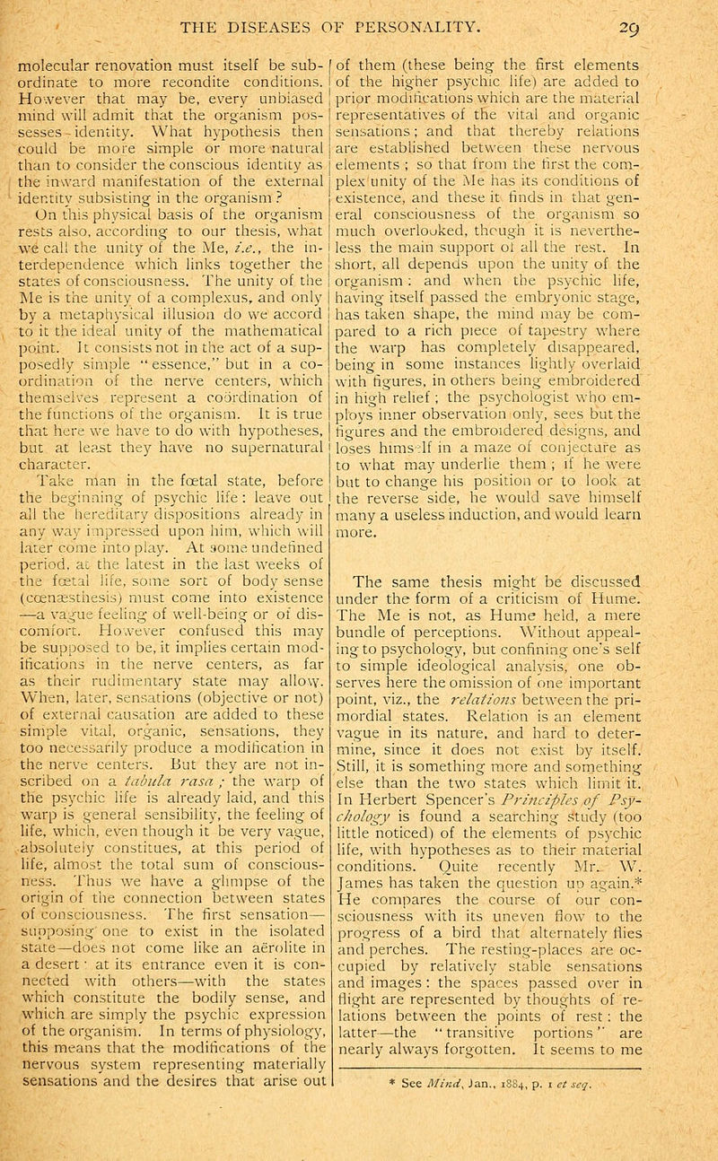 molecular renovation must itself be sub- ordinate to more recondite conditions. However that may be, every unbiased mind will admit that the organism pos- sesses - identity. What hypothesis then could be more simple or more natural than to consider the conscious identity as the inward manifestation of the external identity subsisting in the organism ? On this physical basis of the organism rests also, according to our thesis, what we call the unity of the Me, i.e., the in- terdependence which links together the states of consciousness. The unity of the INle is the unity of a complexus, and only by a metaphysical illusion do we accord to it the ideal unity of the mathematical point. It consists not in the act of a sup- posedly simple essence, but in a co- ordination of the nerve centers, which themselves . represent a coordination of the functions of the organism. It is true that here we have to do with hypotheses, but at least they have no supernatural character. Take man in the foetal state, before the beginning of psychic life : leave out all the hereditary dispositions already in any way impressed upon him, which will later come into play. At some undefined period, ac the latest in the last weeks of the fcetal life, some sort of body sense (coensesthesis) must come into existence —a vague feeling of well-being or of dis- comfort. However confused this may be supposed to be, it implies certain mod- ifications in the nerve centers, as far as their rudimentary state may allow. When, later, sensations (objective or not) of external causation are added to these simple vital, organic, sensations, they too necessarily produce a modification in the nerve centers. But they are not in- scribed on a tabula rasa ; the warp of the psychic life is already laid, and this warp is general sensibility, the feeling of life, which, even though it be very vague, absolutely constitues, at this period of life, almost the total sum of conscious- ness. Thus we have a glimpse of the origin of the connection between states of consciousness. The first sensation— supposing one to exist in the isolated state—does not come like an aerolite in a desert • at its entrance even it is con- nected with others—with the states which constitute the bodily sense, and which are simply the psychic expression of the organism. In terms of physiology, this means that the modifications of the nervous system representing materially sensations and the desires that arise out of them (these being the first elements of the higher psychic life) are added to prior modifications which are the material representatives of the vital and organic sensations; and that thereby relations are established between these nervous elements ; so that from the first the com- plex unity of the Me has its conditions of existence, and these it finds in that gen- eral consciousness of the organism so much overlooked, though it is neverthe- less the main support ot all the rest. In short, all depends upon the unity of the organism : and when the psychic life, having itself passed the embryonic stage, has taken shape, the mind may be com- pared to a rich piece of tapestry where the warp has completely disappeared, being in some instances lightly overlaid with figures, in others being embroidered in high relief; the psychologist who em- ploys inner observation only, sees but the figures and the embroidered designs, and loses hmis'df in a maze of conjecture as to what ma}^ underlie them ; if he were but to change his position or to look at the reverse side, he would save himself many a useless induction, and would learn more. The same thesis might be discussed under the form of a criticism of Hume. The Me is not, as Hume held, a mere bundle of perceptions. Without appeal- ing to psychology, but confining one's self to simple ideologica,l analysis, one ob- serves here the omission of one important point, viz., the relations between the pri- mordial states. Relation is an element vague in its nature, and hard to deter- mine, since it does not exist by itself. Still, it is something more and something else than the two states which limit it. In Herbert Spencer's Priiiciples of Psy- chology is found a searching study (too little noticed) of the elements of psychic life, with hypotheses as to their material conditions. CDuite recently Mr.- W. James has taken the question up again.* He compares the course of our con- sciousness with its uneven flow to the progress of a bird that alternately flies and perches. The resting-places are oc- cupied by relatively stable sensations and images: the spaces passed over in flight are represented by thoughts of re- lations between the points of rest : the latter—the transitive portions are nearly always forgotten. It seems to me * See Mind, Jan., 1S84, p. i ct scq.