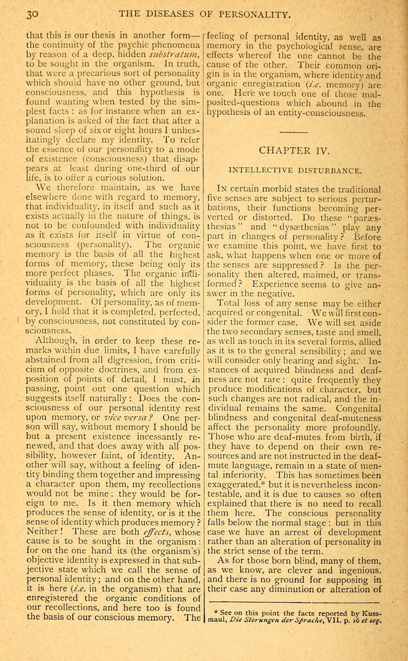 that this is our thesis in another form— the continuity of the psychic phenomena by reason of a deep, hidden substraiiini, to be sought in the organism. In truth, that were a precarious sort of personality which should have no other ground, but consciousness, and this hypothesis is found wanting when tested by the sim- plest facts : as for instance when an ex- planation is asl^ed of the fact that after a sound sleep of six or eight liours I unhes- itatingly declare my identity. To refer the essence of our personality to a mode of existence (consciousness) that disap- pears at least during one-third of our life, is to offer a curious solution. We therefore maintain, as we have elsewhere done with regard to memory, that individuality, in itself and such as it exists actually in the nature of things, is not to be confounded with individuality as it exists for itself in virtue of con- sciousness (personality). The organic memory is the basis of all the highest forms of memory, these being only its more perfect phases. The organic intli- viduality is the basis of all the highest forms of personality, which are only its development. Of personality, as of mem- ory, 1 hold that it is completed, perfected, by consciousness, not constituted by con- sciousness. Although, in order to keep these re- marks within due limits, I have carefully abstained from all digression, from criti- cism of opposite doctrines, and from ex- position of points of detail, I must, in passing, point out one question which suggests itself naturally : Does the con- sciousness of our personal identity rest upon memory, or vice versa ? One per- son will say, without memory I should be but a present existence incessantly re- newed, and that does away with all pos- sibility, however faint, of identity. An- other will say, without a feeling of iden- tity binding them together and impressing a character upon them, my recollections would not be mine ; they would be for- eign to me. Is it then memory which produces the sense of identity, or is it the sense of identity which produces memory } Neither! These are both effects, whose cause is to be sought in the organism: for on the one hand its (the organism's) objective identity is expressed in that sub- jective state which we call the sense of personal identity; and on the other hand, it is here {i.e. in the organism) that are enregistered the organic conditions of our recollections, and here too is found the basis of our conscious memory. The feeling of personal identity, as well as memory in the psychological sense, are effects whereof the one cannot be the cause of the other. Their common ori- gin is in the organism, where identitv and organic enregistration {i.e. memory) are one. Here we touch one of those mal- posited-questions which abound in the hypothesis of an entity-consciousness. CHAPTER IV. INTELLECTIVE DISTURBANCE. In certain morbid states the traditional five senses are subject to serious pertur- bations, their functions becoming per- verted or distorted. Do these parar-s- thesias  and  dysjethesias  play any part in changes of personality } Before we examine this point, we have first to ask, what happens when one or more of the senses are suppressed } Is the per- sonality then altered, maimed, or trans- formed } Experience seems to give an- swer in the negative. Total loss of any sense may be either acquired or congenital. We will first con- sider the former case. We will set aside the two secondary senses, taste and smell, as well as touch in its several forms, allied as it is to the general sensibility; and we will consider only hearing and sight.' In- stances of acquired blindness and deaf- ness are not rare : quite frequently they produce modifications of character, but such changes are not radical, and the in- dividual remains the same. Congenital blindness and congenital deaf-muteness affect the personality more profoundly. Those who are deaf-mutes from birth, if they have to depend on their own re- sources and are not instructed in the deaf- mute language, remain in a state of men- tal inferiority. This has sometimes been exaggerated,* but it is nevertheless incon- testable, and it is due to causes so often explained that there is no need to recall them here. The conscious personality falls below the normal stage : but in this case we have an arrest of development rather than an alteration of personality in the strict sense of the term. As for those born blind, many of them, as we know, are clever and ingenious, and there is no ground for supposing in their case any diminution or alteration of * See on this point the facts reported by Kuss- maul, Die Storungen der Sprache^W. p. 16 et seq.