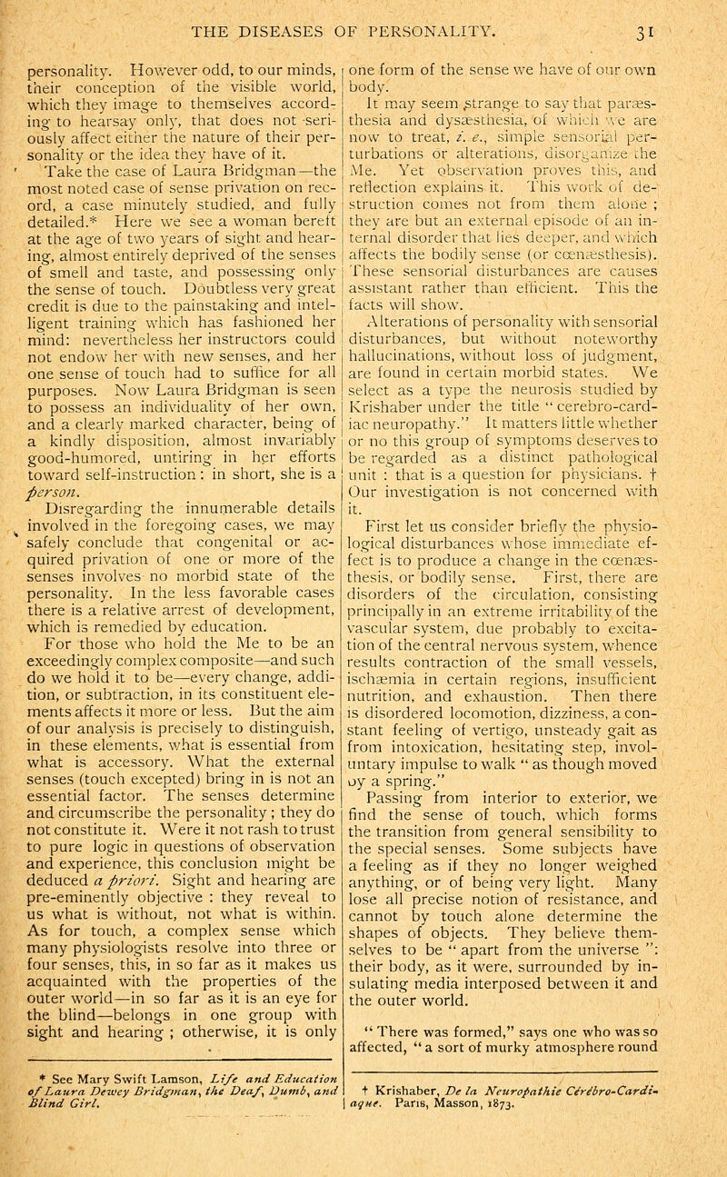 personality. However odd, to our minds, their conception of the visible world, which they image to themselves accord- ing to hearsay only, that does not -seri- ously affect eidier the nature of their per- sonality or the idea they have of it. Take the case of Laura Bridgman—the most noted case of sense privation on rec- ord, a case minutely studied, and fully detailed.* Here we see a woman bereft at the age of two years of sight and hear- ing, almost entirely deprived of the senses of smell and taste, and possessing only the sense of touch. Doubtless very great credit is due to the painstaking and intel- ligent training which has fashioned her mind: nevertheless her instructors could not endow her with new senses, and her one sense of touch had to suffice for all purposes. Now Laura Bridgman is seen to possess an individuality of her own, and a clearly marked character, being of a kindly disposition, almost invariably good-humored, untiring in her efforts toward self-instruction : in short, she is a person. Disregarding the innumerable details involved in the foregoing cases, we may safely conclude that congenital or ac- quired privation of one or more of the senses involves no morbid state of the personality. In the less favorable cases there is a relative arrest of development, which is remedied by education. For those who hold the Me to be an exceedingly complex composite—and such do we hold it to be—every change, addi- tion, or subtraction, in its constituent ele- ments affects it more or less. But the aim of our analysis is precisely to distinguish, in these elements, v/hat is essential from what is accessory. What the external senses (touch excepted) bring in is not an essential factor. The senses determine and circumscribe the personality ; they do not constitute it. Were it not rash to trust to pure logic in questions of observation and experience, this conclusion might be deduced a priori. Sight and hearing are pre-eminently objective : they reveal to us what is without, not what is within. As for touch, a complex sense which many physiologists resolve into three or four senses, this, in so far as it makes us acquainted with the properties of the outer world—in so far as it is an eye for the blind—belongs in one group with sight and hearing ; otherwise, it is only * See Mary Swift Lamson, Life and Education of Laura Dewey Bridgman., the Deaf, Dumb., and Blind Girl. one form of the sense we have of our own body. It may seem .strange to say that paraes- thesia and dyssesthesia, of vvhioii 'ac are now to treat, /. <?., simple sensorial per- turbations or alterations, disorganize the Me. Yet observation proves this, and reflection explains it. lliis work of de- struction comes not from them alone ; they are but an external episode of an in- ternal disorder that lies deeper, and which affects the bodily sense (or ccenaisthesis). These sensorial disturbances are causes assistant rather than efficient. This the facts will show. Alterations of personality with sensorial disturbances, but without noteworthy hallucinations, without loss of judgment, are found in certain morbid states. We select as a type the neurosis studied by Krishaber under the title  cerebro-card- iac neuropathy. It matters little whether or no this group of symptoms deserves to be regarded as a distinct pathological unit : that is a question for physicians, f Our investigation is not concerned with it. First let us consider briefly the physio- logical disturbances whose immediate ef- fect is to produce a change in the coentes- thesis, or bodily sense. First, there are disorders of the circulation, consisting principally in an extreme irritability of the vascular system, due probably to excita- tion of the central nervous system, whence results contraction of the small vessels, ischsemia in certain regions, insufficient nutrition, and exhaustion. Then there is disordered locomotion, dizziness, a con- stant feeling of vertigo, unsteady gait as from intoxication, hesitating step, invol- untary impulse to walk  as though moved oy a spring. Passing from interior to exterior, we find the sense of touch, which forms the transition from general sensibility to the special senses. Some subjects have a feeling as if they no longer weighed anything, or of being very light. Many lose all precise notion of resistance, and cannot by touch alone determine the shapes of objects. They believe them- selves to be  apart from the universe : their body, as it were, surrounded by in- sulating media interposed between it and the outer world.  There was formed, says one who was so affected, a sort of murky atmosphere round t Krishaber, De la Neuropathic Ciribro-Cardi^ ague. Pans, Masson, 1873.