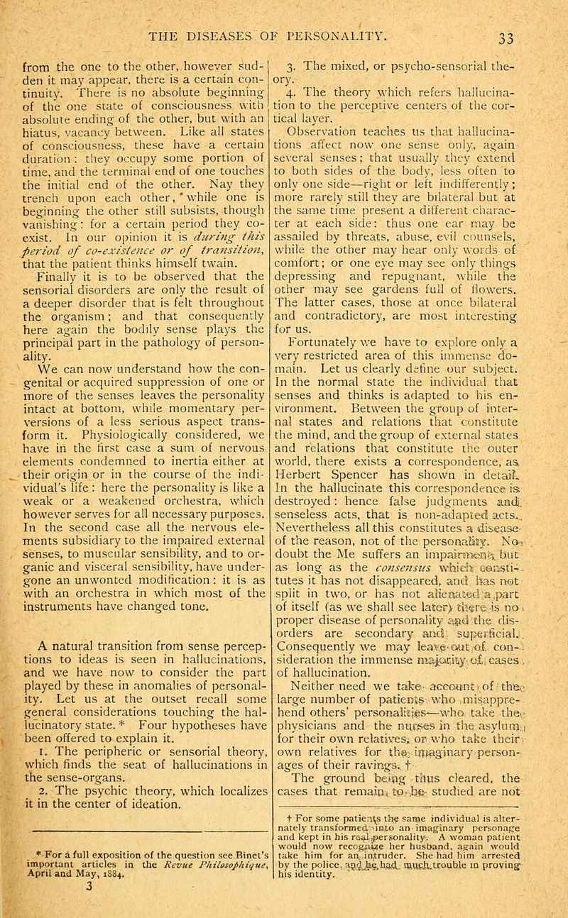 from the one to the other, however sud- den it may appear, there is a certain con- tinuity. There is no absolute beginning of the one state of consciousness with absokite ending of the other, but with an hiatus, vacancy between. Like all states of consciousness, these have a certain duration : they occupy some portion of time, and the terminal end of one touches the initial end of the other. Nay they trench upon each other,'while one is beginning the other still subsists, though vanishing: for a certain period they co- exist. In our opinion it is during this period of co-existence or of transition, that the patient thinks himself twain. Finally it is to be observed that the sensorial disorders are only the result of a deeper disorder that is felt throughout the organism; and that consequently here again the bodily sense plays the principal part in the pathology of person- ality. We can now understand how the con- genital or acquired suppression of one or more of the senses leaves the personality intact at bottom, while momentary per- versions of a less serious aspect trans- form it. Physiologically considered, we have in the first case a sum of nervous elements condemned to inertia either at their origin or in the course of the indi- vidual's life : here the personality is like a weak or a weakened orchestra, which however serves for all necessary purposes. In the second case all the nervous ele- ments subsidiary to the impaired external senses, to muscular sensibility, and to or- ganic and visceral sensibility, have under- gone an unwonted modification: it is as with an orchestra in which most of the instruments have changed tone. A natural transition from sense percep- tions to ideas is seen in hallucinations, and we have now to consider the part played by these in anomalies of personal- ity. Let us at the outset recall some general considerations touching the hal- lucinatory state. * Four hypotheses have been offered to explain it. 1. The peripheric or sensorial theory, which finds the seat of hallucinations in the sense-organs. 2. The psychic theory, which localizes it in the center of ideation. 3. The mixed, or psycho-sensorial the- ory. 4. The theory which refers hallucina- tion to the perceptive centers of the cor- tical layer. Observation teaches us that hallucina- tions affect now one sense only, again several senses ; that usually they extend to both sides of the body, less often to only one side—right or left indifferently ; more rarely still they are bilateral but at the same time present a different charac- ter at each side: thus one ear may be assailed by threats, abuse, evil counsels, while the other may hear only words of comfort; or one eye may see only things depressing and repugnant, while the other may see gardens full of flowers. The latter cases, those at once bilateral and contradictory, are most interesting for us. Fortunately we have to explore only a very restricted area of this immense do- main. Let us clearly define our subject. In the normal state the individual that senses and thinks is adapted to his en- vironment. Between the group of inter- nal states and relations that constitute the mind, and the group of external states and relations that constitute the outer world, there exists a correspondence, as> Herbert Spencer has shown in detail In the hallucinate this correspondence is; destroyed: hence false judgments and, senseless acts, that is non-adapted acts... Nevertheless all this constitutes a diseas-e- of the reason, not of the personaliiHy. No- doubt the Me suffers an impairme-rii:! hut as long as the consensus which. Gon^ti^- tutes it has not disappeared, and. has not split in two, or has not aljenai.ed a ,part of itself (as we shall see later) th^re/is no, proper disease of personality S;Eid:the dis- orders are secondary and; s.upefficial.. Consequently we may leai¥i§'OiUt,.of. con- . sideration the immense mal.Ofii'^yvQf.i cases , of hallucination. Neither need we take'account .of: the.- large number of patients-, who ■misappre- hend others' personaJiti^s-—who, take the..- physicians and the nuj^s in the asylum-; 1 for their own relatives^, or who take their, own relatives for tha>if):faginary-person-. ages of their raving^., f The ground be.i^ftg thus cleared, the cases that remaipi tOr.be- studied are not * For a full exposition of the question see Binet's important articles in the Revue Philosophique, April and May, 1884. 3 t For some patier^^s the same individual is alter- nately transformed unto animagsnary personag-e and kept in his roijLl.,per,sonality. A -woman patient would no-w reccg^iiyte her husband, again would take him for an in|truder. She had him arrested by the police. a9'|^|L§thM. lUUCil.trouble in provingf- his identity.