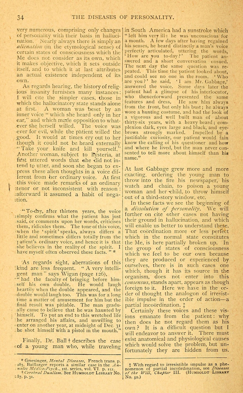 very numerous, comprising only changes of personality wich their basis in halluci- nation. iNiearly always there is simply an alienation (in the etymological sense) of certain states of consciousness which the Me does not consider as its own, which it makes objective, which it sets outside itself, and to which it at last attributes an actual existence independent of its own. As regards hearing, the history of relig- ious insanity furnishes many instances: I will cite the simpler cases, those in which the hallucinatory state stands alone at first. A woman was beset by an inner voice  which she heard only in her ear, and which marie opposition to what- ever she herself willed. The voice was 'Cver for evil, while the patient willed the good. It would at times cry out to her though it could not be heard externally ' Take your knife and kill yourself. Another woman, subject to iTysteria, at first uttered words that «she -did not in- tend tp utter, and soon she began to ex- press these alien thoughts in a voice dif- ferent from her ordinary voice. At first this voice made remarks of an ordinary Tlenor or not inconsistent with reason : .afterward it assumed a habit of nega- ition. ■ To-day, after thirteen years, the voice ;simply confirms what the patient has just ; said, or comments upon her words, criticises them, ridicules them. The tone of this voice, ^when the ' spirit' speaks, always differs a little and sometimes differs totally from the patient's ordinary voice, and hence it is that .she believes in the reality of the spirit. I ; have myself often observed these facts.  * As regards sight, aberrations of this Ikind are less frequent.  A very intelli- gent man says Wigan (page 126), ' had the faculty of bringing before him- ;self his own double. He would laugh heartily when the double appeared, and the ' double would laugh too. This was for a long time a matter of amusement for him but the : final result was pitiable. The man gradu- ally came to believe that he was haunted by ' himself. To put an end to this wretched life ; he arranged his affairs, and unwilling to I enter on another year, at midnight of Dec. 31 • he shot himself with a pistol in the mouth. Finally, Dr. Ball t describes the case cof a young man who, while traveling * Griesing-er, Mental Diseases^ French trans, p. 285. Baillarger reports a similar case in the An- naies Medico-Psych.^ ist. series, vol. VI. p. 151. t Cerebral Dualism. See Humboldt Library No. ,.87. p. 31. in South America had a sunstroke which  left him very ill : he \ras unconscious for a mouth. A few days after having regained his senses, he heard distinctly a man's voice perfectly articulated, uttering the words, 'How are you to-day.' The patient an- swered and a short conversation ensued. The next day the same question was re- peated. This time the patient looked about, and could see no one in the room. ' Who are you.?' he said, 'I am Mr. Gabbage,' answered the voice. Some days later the patient had a glimpse of his interlocutor, who thenceforward presented the same features and dress. He saw him always from the front, but only his bust; he always wore a hunting costume, and had the look of a vigorous and well built man of about thirty-six years, with a heavy beard; com- plexion dark, eyes large and black, and eye- brows strongly marked. Impelled by a justifiable curiosity, our patient would fain know the calling of his questioner and how and where he lived, but the man never con- sented to tell more about himself than his name. At last Gabbage grew more and more exacting, ordering the young man to throw into the fire his newspaper, his watch and chain, to poison a young woman and her child, to throw himself out of a third-story window, etc. In these facts we see the beginning of a dissolution of personality. We will further on cite other cases not having their ground in hallucination, and which will enable us better to understand these. That coordination more or less perfect which in the normal state constitutes the Me, is here partially broken up. In the group of states of consciousness which we feel to be our own because they are produced or experienced by ourselves, there is in such cases one which, though it has its source in the organism, does not enter into this consenstis, stands apart, appears as though foreign to it. Here we have in the or- der of thought the analogon of irresist- ible impulse in the order of action—a partial incoordination. % Certainly these voices and these vis- ions emanate from the patient: why then does he not regard them as his own} It is a difficult question but I will endeavor to answer it. There must exist anatomical and physiological causes which would solve the problem, but un- fortunately they are hidden from us. X With reg'ard to irresistible impulse as a phe- nomenon of partial incoordination, see Diseases of the Willy Chapter III. (Humboldt Library No. 52.)