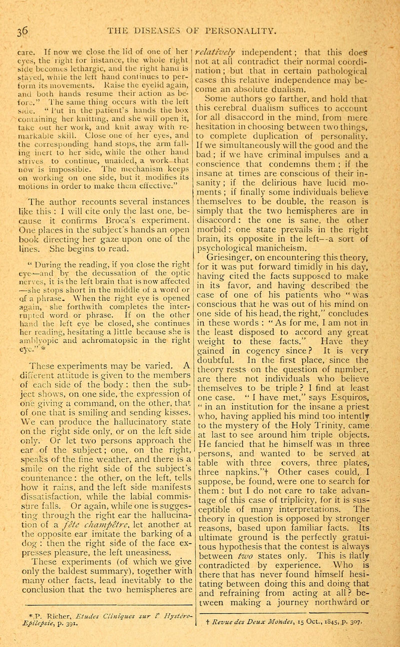 care. If now we close the lid of one of her ej'cs, the right for instance, the whole riglit side beconits lethargic, and tlie right hand is staved, whde the lett hand conlinues to per- form its movements. Raise the eyelid again, and both hands resume their action as be- fore. The same thing occurs with the left siiic.  I'ut in the patient's hands the box conuiining her knittnig. and she will open it, take out her work, and knit away with re- markable skill. Close one of her eyes, and the corresj}onding hand stops, the arm fall- ing inert to her side, while the other hand strives to continue, unaided, a work—that now is impossible. The mechanism keeps on working on one side, but it modifies its motions in order to make them effective. The author recounts several instances like this : I will cite only the last one, be- cause it confirms Broca's experiment. One places in the subject's hands an open book directing her gaze upon one of the lines. She begins to read.  During the reading, if you close the right eye-^and by the decussation of the optic nerves, it is the left brain that is now affected —she stops short in the middle of a word or of a phrase. When the right eye is opened again, she forthwith completes the inter- rupted word or phrase. If on the other hand the left eye be closed, she continues her reading, hesitating a little because she is amblvopic and achromatopsic in the right eye.'* These experiments may be varied. A diuerent attitude is given to the members of each side of the body : then the sub- ject shows, on one side, the expression of one giving a cominand, on the other, that of one that is smiling and sending kisses. We can produce the hallucinatory state on the right side only, or on the left side only. Or let two persons approach the ear of the subject; one, on the right, speaks of the fine weather, and there is a smile on the right side of the subject's countenance: the other, on the left, tells how it rains, and the left side manifests dissatisfaction, while the labial commis- sure falls. Or again, while one is sugges- ting through the right ear the hallucina- tion of a fete cJiampetre, let another at the opposite ear imitate the barking of a dog : then the right side of the face ex- presses pleasure, the left uneasiness. These experiments (of which we give only the baldest summary), together with many other facts, lead inevitably to the conclusion that the two hemispheres are rdath'cly independent; that this does not at all contradict their normal coordi- nation ; but that in certain pathological cases this relative independence may be- come an absolute dualism. Some authors go farther, and hold that this cerebral dualism suffices to account for all disaccord in the mind, from mere hesitation in choosing between two things, to complete duplication of personality. If we simultaneously will the good and the bad ; if we have criminal impulses and a conscience that condemns them ; if the insane at times are conscious of their in- sanity ; if the delirious have lucid mo- ments ; if finally some individuals believe themselves to be double, the reason is simply that the two hemispheres are in disaccord: the one is sane, the other morbid : one state prevails in the right brain, its opposite in the left--a sort of psychological manicheism. Griesinger, on encountering this theory, for it was put forward timidly in his day, having cited the facts supposed to make in its favor, and having described the case of one of his patients who  was conscious that he was out of his mind on one side of his head, the right, concludes in these words : As for me, I am not in the least disposed to accord any great weight to these facts. Have they gained in cogency since ? It is very doubtful. In the first place, since the theory rests on the question of number, are there not individuals who believe themselves to be triple } I find at least one case.  1 have met, says Esquiros,  in an institution for the insane a priest who, having applied his mind too intently to the mystery of the Holy Trinity, came at last to see around him triple objects. He fancied that he himself was m three persons, and wanted to be served at table with three covers, three plates, three napkins.t Other cases could, I suppose, be found, were one to search for them : but I do not care to take advan- tage of this case of triplicity, for it is sus- ceptible of many interpretations. The theory in question is opposed by stronger reasons, based upon familiar facts. Its ultiinate ground is the perfectly gratui- tous hypothesis that the contest is always between two states only. This is flatly contradicted by experience. Who is there that has never found himself hesi- tating between doing this and doing that and refraining from acting at all.'' be- tween making a journey northward or *,P. Richer, Etudes Cliniqzies sur P Hystcro- MpileJ>sie, p. 391. + Revue des Deux Mo>ides, 15 Oct., 1S45, p. 307.