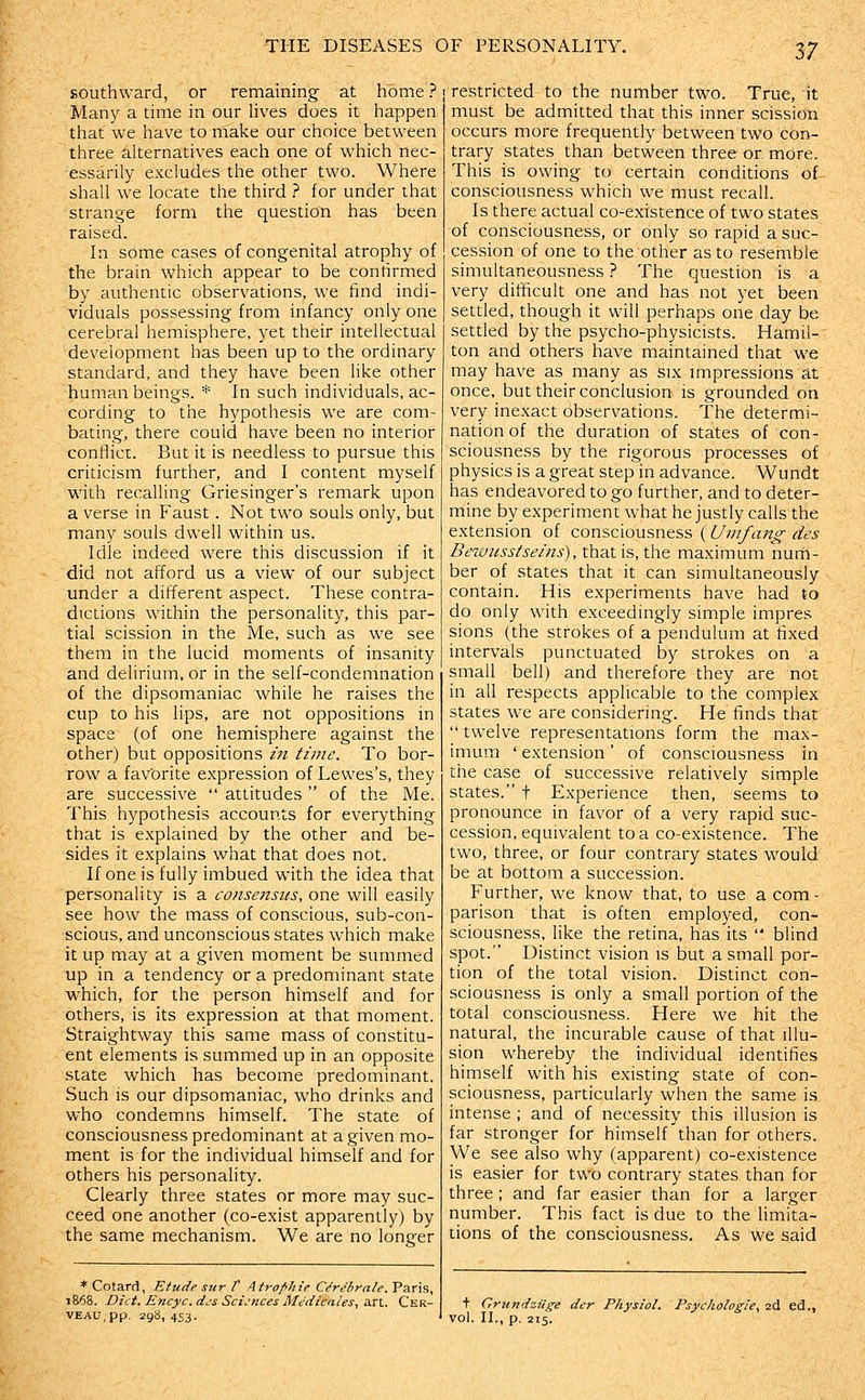 southward, or remaining at home ? Many a time in our lives does it happen that we have to make our choice between three alternatives each one of which nec- essarily excludes the other two. Where shall we locate the third ? for under that strange form the question has been raised. In some cases of congenital atrophy of the brain which appear to be confirmed by authentic observations, we find indi- viduals possessing from infancy only one cerebral hemisphere, yet their intellectual development has been up to the ordinary standard, and they have been like other human beings. * In such individuals, ac- cording to the hypothesis we are com- bating, there could have been no interior contlict. But it is needless to pursue this criticism further, and I content myself with recalling Griesinger's remark upon a verse in Faust. Not two souls only, but many souls dwell within us. Idle indeed were this discussion if it did not afford us a view of our subject under a different aspect. These contra- dictions within the personality, this par- tial scission in the Me, such as we see them in the lucid moments of insanity and delirium, or in the self-condemnation of the dipsomaniac while he raises the cup to his lips, are not oppositions in space (of one hemisphere against the other) but oppositions in time. To bor- row a favorite expression of Lewes's, they are successive  attitudes  of the Me. This hypothesis accounts for everything that is explained by the other and be- sides it explains what that does not. If one is fully imbued with the idea that personality is a consensus, one will easily see how the mass of conscious, sub-con- scious, and unconscious states which make it up may at a given moment be summed up in a tendency or a predominant state which, for the person himself and for others, is its expression at that moment. Straightway this same mass of constitu- ent elements is summed up in an opposite state v^^hich has become predominant. Such is our dipsomaniac, who drinks and who condemns himself. The state of consciousness predominant at a given mo- ment is for the individual himself and for others his personality. Clearly three states or more may suc- ceed one another (co-exist apparently) by the same mechanism. We are no longer * Cotard, Etude sur t AtrofJtie CSrebrale. Paris, 1868. Diet. Encyc.d^s Sciences Medicales,a.x\.. Cer- VEAU.pp. Z98, 453. restricted to the number two. True, it must be admitted that this inner scission occurs more frequently between two con- trary states than between three or more. This is owing to certain conditions of consciousness which we must recall. Is there actual co-existence of two states of consciousness, or only so rapid a suc- cession of one to the other as to resemble simultaneousness} The question is a very difficult one and has not yet been settled, though it will perhaps one day be settled by the psycho-physicists. Hamil- ton and others have maintained that we may have as many as six impressions at once, but their conclusion is grounded on very inexact observations. The determi- nation of the duration of states of con- sciousness by the rigorous processes of physics is a great step in advance. Wundt has endeavored to go further, and to deter- mine by experiment what he justly calls the extension of consciousness (Umfang des Be-iuusstseins), that is, the maximum nurh- ber of states that it can simultaneously contain. His experiments have had to do only with exceedingly simple impres sions (the strokes of a pendulum at fixed intervals punctuated by strokes on a small bell) and therefore they are not in all respects applicable to the complex states we are considering. He finds that  twelve representations form the max- imum ' extension' of consciousness in ttie case of successive relatively simple states. t Experience then, seems to pronounce in favor of a very rapid suc- cession, equivalent to a co-existence. The two, three, or four contrary states would be at bottom a succession. Further, we know that, to use a com- parison that is often employed, con- sciousness, like the retina, has its  blind spot. Distinct vision is but a small por- tion of the total vision. Distinct con- sciousness is only a small portion of the total consciousness. Here we hit the natural, the incurable cause of that illu- sion whereby the individual identifies himself with his existing state of con- sciousness, particularly when the same is intense ; and of necessity this illusion is far stronger for himself than for others. We see also why (apparent) co-existence is easier for two contrary states than for three ; and far easier than for a larger number. This fact is due to the limita- tions of the consciousness. As we said + Grundziige der Physiol. Psychologies 2d ed., vol. II., p. 215.