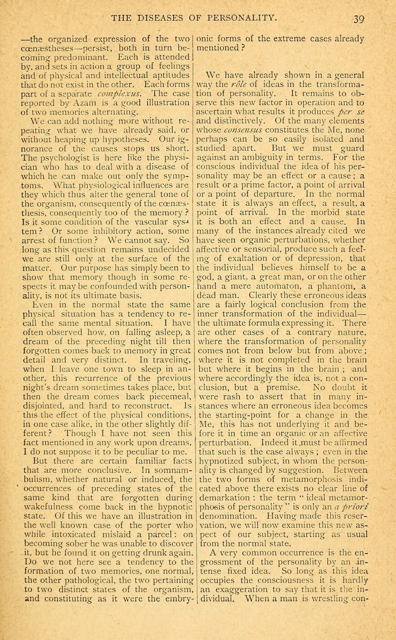 —the organized expression of the two coensestheses—persist, both in turn be- coming predominant. Each is attended by, and sets in action a group of feelings and of physical and intellectual aptitudes that do not exist in the other. Each forms part of a separate complexits. The case reported by Azam is a good illustration of two memories alternating. We can add nothing more without re- peating what we have already said, or without heaping up hypotheses. Our ig- norance of the causes stops us short. The psychologist is here like the physi- cian who has to deal with a disease of which he can make out only the symp- toms. What physiological influences are they which thus alter the general tone of the organism, consequently of the coenses- thesis, consequently too of the memory ? Is it some condition of the vascular sys-* tem ? Or some inhibitory action, some arrest of function } We cannot say. So long as this question remains undecided we are still only at the surface of the matter. Our purpose has simply been to show that memory though in some re- spects it may be confounded with person- ality, is not its ultimate basis. Even in the normal state the same physical situation has a tendency to re- call the same mental situation. I have often observed how, on falling asleep, a dream of the preceding night till then forgotten comes back to memory in great detail and very distinct. In traveling, when I leave one town to sleep in an- other, this recurrence of the previous night's dream sometimes takes place, but then the dream comes back piecemeal, disjointed, and hard to reconstruct. Is ' this the effect of the physical conditions, in one case alike, in the other slightly dif- ferent? Though I have not seen this fact mentioned in any work upon dreams, I do not suppose it to be peculiar to me. But there are certain familiar facts that are more conclusive. In somnam- bulism, whether natural or induced, the occurrences of preceding states of the same kind that are forgotten during wakefulness come back in the hypnotic state. Of this we have an illustration in the weU known case of the porter who while intoxicated mislaid a parcel: on becoming sober he was unable to discover it, but he found it on getting drunk again. Do we not here see a tendency to the formation of two memories, one normal, the other pathological, the two pertaining to two distinct states of the organism, and constituting as it were the embry- onic forms of the extreme cases already mentioned.'' We have already shown in a general way the role of ideas in the transforma- tion of personality. It remains to ob- serve this new factor in operation and to ascertain what results it produces per se and distinctively. Of the many elements whose co/isefisus constitutes the Me, none perhaps can be so easily isolated and studied apart. But we must guard against an ambiguity in terms. For the conscious individual the idea of his per- sonality may be an effect or a cause; a result or a prime factor, a point of arrival or a point of departure. In the normal state it is alwaj^s an effect, a result, a point of arrival. In the morbid state it is both an effect and a cause. In many of the instances already cited we have seen organic perturbations, whether affective or sensorial, produce such a feel- ing of exaltation or of depression, that the individual believes himself to be a god, a giant, a great man, or on the other hand a mere automaton, a phantom, a dead man. Clearly these erroneous ideas are a fairly logical conclusion from the inner transformation of the individual— the ultimate formula expressing it. There are other cases of a contrary nature, where the transformation of personality comes not from below but from above; where it is not completed in the brain but where it begins in the brain ; and where accordingly the idea is, not a con- clusion, but a premise. No doubt it were rash to assert that in many in- stances where an erroneous idea becomes the starting-point for a change in the Me, this has not underlying it and be- fore it in time an organic or an affective perturbation. Indeed it .must be affirmed that such is the case always ; even in the hypnotized subject, in whom the person- ality is changed by suggestion. Between the two forms of metamorphosis indi- cated above there exists no clear line of demarkation : the term  ideal metamor- phosis of personality  is only an a priori denomination. Having made this reser- vation, we will now examine this new as- pect of our subject, starting as usual from the normal state. A very common occurrence is the en- grossment of the personality by an in- tense fixed idea. So long as this idea occupies the consciousness it is hardly an exaggeration to say that it is the in- dividual. When a man is wrestling con-