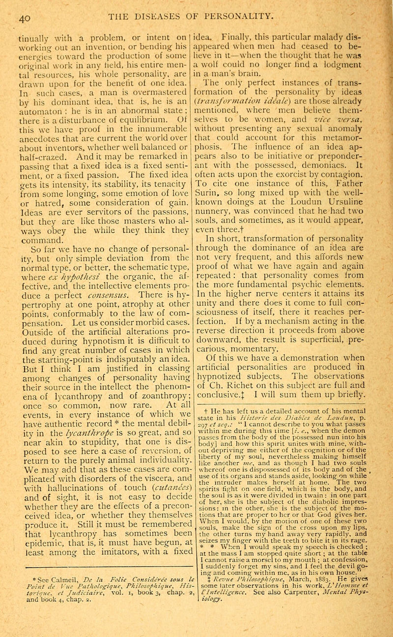 tinually with a problem, or intent on working out an invention, or bending his energies toward the production of some original work in any field, his entire men- tal resources, his whole personality, are drawn upon for the beneht of one idea. In such cases, a man is overmastered by his dominant idea, that is, he is an automaton ; he is in an abnormal state ; there is a disturbance of equilibrium. Of this we have proof in the innumerable anecdotes that are current the world over about inventors, whether well balanced or half-crazed. And it may be remarked in passing that a fixed idea is a fixed senti- ment, or a fixed passion. The fixed idea gets its intensity, its stability, its tenacity from some longing, some emotion of love or hatred, some consideration of gain. Ideas are ever servitors of the passions, but they are like those masters who al- ways obey the while they think they command. So far we have no change of personal- ity, but only simple deviation from the normal type, or better, the schematic type, where ex itypothcsi the organic, the af- fective, and, the intellective elements pro- duce a perfect co7isensus. There is hy- pertrophy at one point, atrophy at other points, conformably to the law of com- pensation. Let us consider morbid cases. Outside of the artificial alterations pro- duced during hypnotism it is difficult to find any great number of cases in which the starting-point is indisputably an idea. But I think I am justified in classing among changes of personality having their source in the intellect the phenom- ena of lycanthropy and of zoanthropy; once so common, now rare. At all events, in every instance of which we have authentic record * the mental debil- ity in the lycanthrope is so great, and so near akin 'to stupidity, that one is dis- posed to see here a case of reversion, of return to the purely animal individuality. We may add that as these cases are com- plicated with disorders of the viscera, and with hallucinations of touch {cutattces) and of sight, it is not easy to decide whether they are the effects of a precon- ceived idea, or whether they themselves produce it. Still it must be remembered that lycanthropy has sometimes been epidemic, that is, it must have begun, at least among the imitators, with a fixed * See Calmeil, De la Folie Consideree sous le Point de I'ue Pathologique^ Philosophique^ His- toriqtcc, et Judiciaire, vol. i, book 3, chap. 2, and book 4, chap. 2. idea. Finally, this particular malady dis- appeared when men had ceased to be- lieve in It—when the thought that he was a wolf could no longer find a lodgment in a man's brain. The only perfect instances of trans- formation of the personality by ideas (iraHsforinatzon idealc) are those already mentioned, where men believe them- selves to be women, and vice versa, without presenting any sexual anomaly that could account for this metamor- phosis. The influence of an idea ap- pears also to be initiative or preponder- ant with the possessed, demoniacs. It often acts upon the exorcist by contagion. To cite one instance of this. Father Surin, so long mixed up with the well- known doings at the Loudun Ursuline nunnery, was convinced thiit he had two souls, and sometimes, as it would appear, even three.f In short, transformation of personality through the dominance of an idea are not very frequent, and this affords new proof of what we have again and again repeated: that personality comes from the more fundamental psychic elements. In the higher nerve centers it attains its unity and there does it come to full con- sciousness of itself, there it reaches per- fection. If by a mechanism acting in the reverse direction it proceeds from above downward, the result is superficial, pre- carious, momentary. Of this we have a demonstration when artificial personalities are produced in hypnotized subjects. The observations of Ch. Richet on this subject are full and conclusive.:]: I will sum them up briefly. t He has left us a detailed account of his mental state in his Hisiorie des Diables de Loudun, p. 297 et scq.:  1 cannot describe to you what passes within me during' this time [/. e., when the demon passes from the body of the possessed nun into his body] and how this spirit unites with mine, with- out depriving' me either of the cognition or of the liberty of my soul, nevertheless making himself like another jne, and as though I had two souls whereof one is dispossessed of its body and of the ^ use of its organs and stands aside, looking on while the intruder makes herself at home. The two spirits fight on one field, which is the body, and the soul is as it were divided in twain : in one part of her, she is the subject of the diabolic impres- sions : in the other, she is the subject of the mo- tions that are proper to her or that God gives her. When I would, by the motion of one of these two souls, make the sign of the cross upon my lips, the other turns my hand away very rapidly, and seizes my finger with the teeth to bite it in its rage. * * When I would speak my speech is checked ; at the mass I am stopped quite short ; at the table I cannot raise a morsel to my mouth ; at confession, I suddenly forget my sins, and I feel the devil go- ing and coming within me, as in his own house. X Revue Philosophique, March, 1883. He gives some later observations in his work, VHomme et f Intelligence. See also Carpenter, Mental Phys- iology.
