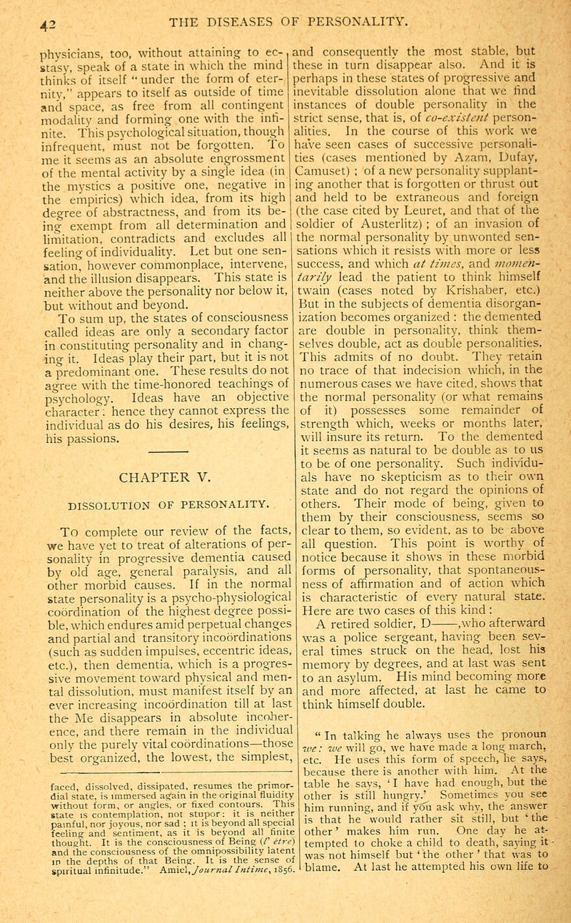 physicians, too, without attaining to ec- stasy, speak of a state in which the mind thinks of itself  under the form of eter- nity, appears to itself as outside of time and space, as free from all contingent modality and forming one with the infi- nite. This psychological situation, though infrequent, must not be forgotten. To me it seems as an absolute engrossment of the mental activity by a single idea (in the mystics a positive one, neeative in and consequently the most stable, but these in turn disappear also. And it is perhaps in these states of progressive and inevitable dissolution alone that we find instances of double personality in the strict sense, that is, of co-existent person- alities. In the course of this work we have seen cases of successive personali- ties {cases mentioned by Azam, Dufay, Camuset) ; of a new personality supplant- ine another that is foro-otten or thrust out the empirics) which idea, from its high and held to be extraneous and foreign degree of abstractness, and from its be- (the case cited by Leuret, and that of the ing exempt from all determination and ''' -'  ''■ ~  ' ' limitation, contradicts and excludes all feeling of individuality. Let but one sen- sation, however commonplace, intervene, and the illusion disappears. This state is neither above the personality nor below it, but without and beyond. To sum up, the states of consciousness called ideas are only a secondary factor in constituting personality and in chang- ing it. Ideas play their part, but it is not a predominant one. These results do not agree with the time-honored teachings_ of psychology. Ideas have an objective character:' hence they cannot express the individual as do his desires, his feelings, his passions. CHAPTER V. DISSOLUTION OF PERSONALITY. To complete our review of the facts, we have yet to treat of alterations of per- sonality in progressive dementia caused by old' age, general paralysis, and all other morbid causes. If in the normal state personality is a psycho-physiological coordination of the highest degree possi- ble, which endures amid perpetual chariges and partial and transitory incoordinations (such as sudden impulses, eccentric ideas, etc.), then dementia, which is a progres- sive movement toward physical and men- tal dissolution, must manifest itself by an ever increasing incoordination till at last the Me disappears in absolute incoher- ence, and there remain in the individual only the purely vital coordinations—those best organized, the lowest, the simplest, faced, dissolved, dissipated, resumes the primor- dial state, is immersed again in theorig-inal fluidity •without form, or angles, or fixed contours. This state is contemplation, not stupor: it is neither painful, nor joyous, nor sad ; it is beyond all special feeling- and sentiment, as it is beyond all finite thought. It is the consciousness of Being (/' etre) and the consciousness of the omnipossibility latent in the depths of that Being. It is the sense of spiritual infinitude. hsi\€i, Journal hitime^ 1S56. soldier of Austerlitz) ; of an invasion of the normal personality by unwonted sen- sations which it resists with more or less success, and which at times, and momen- tarily lead the patient to think himself twain (cases noted by Krishaber, etc.) But in the subjects of dementia disorgan- ization becomes organized : the demented are double in personality, think them- selves double, act as double personalities. This admits of no doubt. They retain no trace of that indecision which, in the numerous cases we have cited, shows that the normal personality (or what remains of it) possesses some remainder of strength which, weeks or months later, will insure its return. To the demented it seems as natural to be double as to us to be of one personality. Such individu- als have no skepticism as to their own state and do not regard the opinions of others. Their mode of being, given to them by their consciousness, seems so clear to them, so evident, as to be above all question. This point is worthy of notice because it shows in these morbid forms of personality, that spontaneous- ness of afifirmation and of action which is characteristic of every natural state. Here are two cases of this kind : A retired soldier, D ,who afterward was a police sergeant, having been sev- eral times struck on the head, lost his memory by degrees, and at last was sent to an asylum. His mind becoming more and more affected, at last he came to think himself double.  In talking he always uses the pronoun %ve: we will go, we have made a long march, etc. He uses this form of speech, he says, because there is another with him. At the table he says, 'I have had enough, but the other is still hungry.' Sometimes you see him running, and if yoii ask why, the answer is that he would rather sit still, but 'the other' makes him run. One day he at- tempted to choke a child to death, saying it was not himself but ' the other ' that was to blame. At last he attempted his own life to