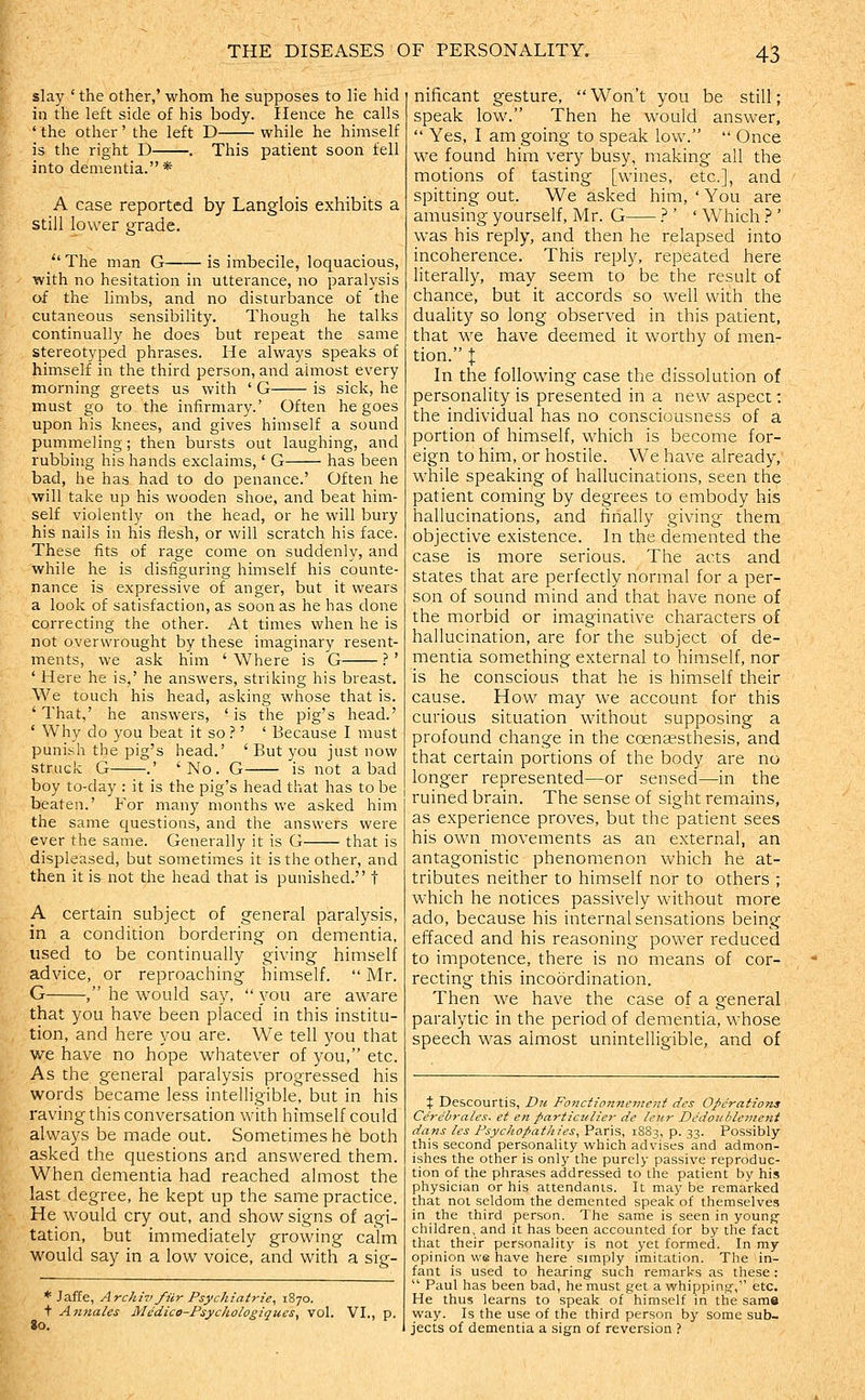slay ' the other,' whom he supposes to lie hid in the left side of his body. Hence he calls ' the other' the left D while he himself is the right D . This patient soon fell into dementia.* A case reported by Langlois exhibits a still lower grade.  The man G is imbecile, loquacious, with no hesitation in utterance, no paralysis of the limbs, and no disturbance of the cutaneous sensibility. Though he talks continually he does but repeat the same stereotyped phrases. He always speaks of himself in the third person, and almost every morning greets us with ' G is sick, he must go to the infirmary.' Often he goes upon his knees, and gives himself a sound pummeling; then bursts out laughing, and rubbing his hands exclaims,' G has been bad, he has had to do penance.' Often he will take up his wooden shoe, and beat him- self violently on the head, or he will bury his nails in his flesh, or will scratch his face. These fits of rage come on suddenly, and while he is disfiguring himself his counte- nance is expressive of anger, but it wears a look of satisfaction, as soon as he has done correcting the other. At times when he is not overwrought by these imaginary resent- ments, we ask him 'Where is G .''' ' Here he is,' he answers, striking his breast. We touch his head, asking whose that is. ' That,' he answers, ' is the pig's head.' ' Why do you beat it so ?' ' Because I must punish the pig's head.' ' But you just now struck G .' 'No. G is not a bad boy to-day : it is the pig's head that has to be beaten.' For many months we asked him the same questions, and the answers were ever the same. Generally it is G that is displeased, but sometimes it is the other, and then it is not the head that is punished. t A certain subject of general paralysis, in a condition bordering on dementia, used to be continually giving himself advice, or reproaching himself.  Mr. G , he would say,  you are aware that you have been placed' in this institu- tion, and here you are. We tell you that we have no hope whatever of you, etc. As the general paralysis progressed his words became less intelligible, but in his raving this conversation with himself could always be made out. Sometimes he both asked the questions and answered them. When dementia had reached almost the last degree, he kept up the same practice. He would cry out, and show signs of agi- tation, but immediately growing calm would say in a low voice, and with a sig- * Jaffe, Archiv fiir Psychiatric, 1870. t Annales Medice-PsychologiqueSy vol. VI., p. go. nificant gesture, Won't you be still; speak low. Then he would answer,  Yes, I am going to speak low.  Once we found him very busy, making all the motions of tasting [wines, etc.], and spitting out. We asked him, ' You are amusing yourself, Mr. G } ' ' Which ? ' was his reply, and then he relapsed into incoherence. This reply, repeated here literally, may seem to be the result of chance, but it accords so well with the duality so long observed in this patient, that we have deemed it worthy of men- tion. I In the following case the dissolution of personality is presented in a new aspect; the individual has no consciousness of a portion of himself, which is become for- eign to him, or hostile. We have already, while speaking of hallucinations, seen the patient coming by degrees to embody his hallucinations, and finally giving them objective existence. In the demented the case is more serious. The acts and states that are perfectly normal for a per- son of sound mind and that have none of the morbid or imaginative characters of hallucination, are for the subject of de- mentia something external to himself, nor is he conscious that he is himself their cause. How may we account for this curious situation without supposing a profound change in the coenassthesis, and that certain portions of the body are no longer represented—or sensed—in the ruined brain. The sense of sight remains, as experience proves, but the patient sees his own movements as an external, an antagonistic phenomenon which he at- tributes neither to himself nor to others ; which he notices passively without more ado, because his internal sensations being effaced and his reasoning power reduced to impotence, there is no means of cor- recting this incoordination. Then we have the case of a general paralytic in the period of dementia, whose speech was almost unintelligible, and of t Descourtis, Du Fonctionncmeni des Operations Cereirales. et en partic^^lie7■ de lenr Dedoiihlement dans Ics Psychopathies, Paris, 1883, p. 33. Possibly this second personality which advises and admon- ishes the other is only the purely passive reproduc- tion of the phrases addressed to the patient by his physician or his attendants. It may be remarked that not seldom the demented speak of themselves in the third person. The same is seen in young' children, and it has been accounted for by the fact that their personality is not yet formed. In my opinion we have here simply imitation. The in- fant is used to hearing such remarks as these :  Paul has been bad, he must get a whipping', etc. He thus learns to speak of himself in the same way. Is the use of the third person by some sub- jects of dementia a sign of reversion ?