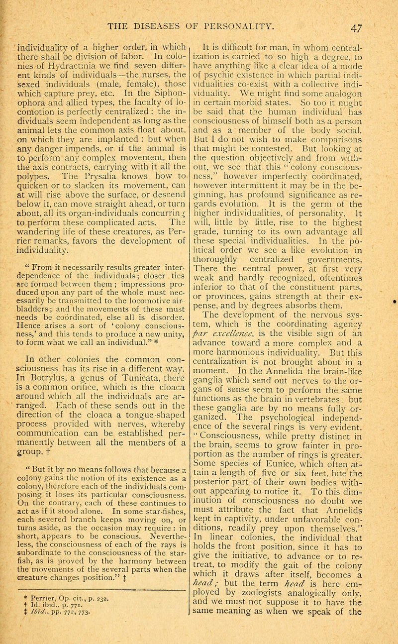 individuality of a higher order, in which there shall be division of labor. In colo- nies of Hydractmia we find seven differ- ent kinds of individuals—the nurses, the sexed individuals (male, female), those which capture prey, etc. In the Siphon- ophora and allied types, the faculty of lo- comotion is perfectly centralized : the in- dividuals seem independent as long as the animal lets the common axis float about, on which they are implanted : but when any danger impends, or if the animal is to perform any complex movement, then the axis contracts, carrying with it all the polypes. The Prysalia knows how to quicken or to slacken its movement, can at will rise above the surface, or descend below it, can move straight ahead, or turn about, all its organ-individuals concurring to perform these complicated acts. The wandering life of these creatures, as Per- rier remarks, favors the development of individuality.  From it necessarily results greater inter- dependence of the individuals; closer ties are formed between them ; impressions pro- duced upon any part of the whole must nec- essarily be transmitted to the locomotive air- bladders; and the movements of these must needs be coordinated, else all is disorder. Hence arises a sort of ' colony conscious- ness,' and this tends to produce a new unity, to form what we call an individual. * In other colonies the common con- sciousness has its rise in a different way. In Botrylus, a genus of Tunicata, there is a common orifice, which is the cloaca around which all the individuals are ar- ranged. Each of these sends out in the direction of the cloaca a tongue-shaped process provided with nerves, whereby communication can be established per- manently between all the members of a group.t  But it by no means follows that because a colony gains the notion of its existence as a colony, therefore each of the individuals com- posing it loses its particular consciousness. On the contrary, each of these continues to act as if it stood alone. In some star-fishes, each severed branch keeps moving on, or turns aside, as the occasion may require : in short, appears to be conscious. Neverthe- less, the consciousness of each of the rays is subordinate to the consciousness of the star- fish, as is proved by the harmony between the movements of the several parts when the creature changes position. f * Perrier, Op cit., p. 232. t Id. ibid., p. 771. X Ibid., pp. 772, 773. It is difficult for man, in whom central- ization is carried to so high a degree, to have anything like a clear idea of a mode of psychic existence in which partial indi- vidualities co-exist with a collective indi- viduality. We might find some analogon in certain morbid states. So too it might be said that the human individual has consciousness of himself both as a person and as a member of the body social. But I do not wish to make comparisons that might be contested. But looking at the question objectively and from with- out, we see that this  colony conscious- ness, however imperfectly coordinated, however intermittent it may be in the be- ginning, has profound significance as re- gards evolution. It is the germ of the higher individualities, of personality. It will, httle by little, rise to the highest grade, turning to its own advantage all these special individualities. In the po- litical order we see a like evolution in thoroughly centralized governments. There the central power, at first very weak and hardly recognized, oftentimes inferior to that of the constituent parts, or provinces, gains strength at their ex- pense, and by degrees absorbs them. The development of the nervous sys- tem, which is the coordinating agency par excellence, is the visible sign of an advance toward a more complex and a more harmonious individuality. But this centralization is not brought about in a moment. In the Annelida the brain-like ganglia which send out nerves to the or- gans of sense seem to perform the same functions as the brain in vertebrates . but these gangha are by no means fully or- ganized. The psychological independ- ence of the several rings is very evident.  Consciousness, while pretty distinct in the brain, seems to grow fainter in pro- portion as the number of rings is greater. Some species of Eunice, which often at- tain a length of five or six feet, bite the posterior part of their own bodies with- out appearing to notice it. To this dim- inution of consciousness no doubt we must attribute the fact that Annelids kept in captivity, under unfavorable con- ditions, readily prey upon themselves. In linear colonies, the individual that holds the front position, since it has to give the initiative, to advance or to re- treat, to modify the gait of the colony which it draws after itself, becomes a head; but the term head is here em- ployed by zoologists analogically only, and we must not suppose it to have the same meaning as when we speak of the