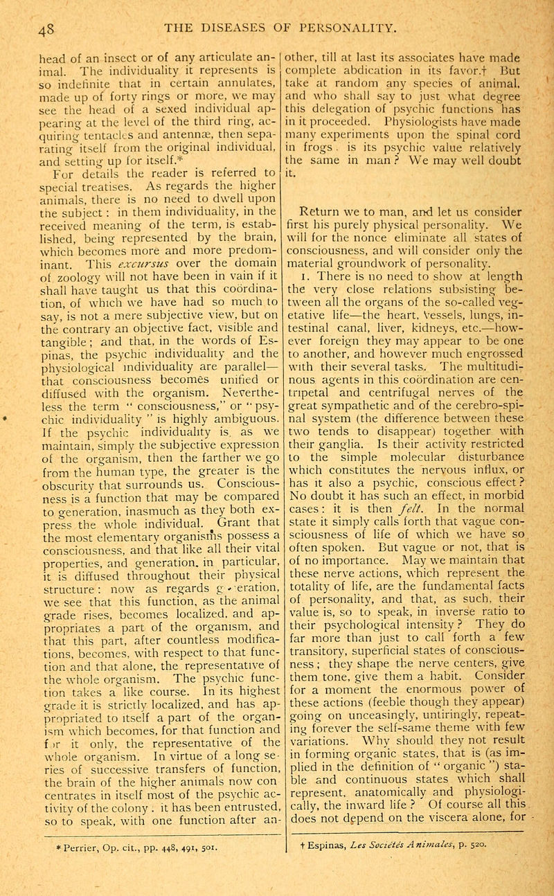 head of an insect or of any articulate an- imal. The individuality it represents is so indefinite that in certain annulates, made up of forty rings or more, we may see the head of a sexed individual ap- pearing at the level of the third ring, ac- quiring tentacles and antennae, then sepa- rating itself from the original individual, and setting up for itself.'*' For details the reader is referred to special treatises. As regards the higher animals, there is no need to dwell upon the subject : in them individuality, in the received meaning of the term, is estab- lished, being represented by the brain, which becomes more and more predom- inant. This excursus over the domain of zoology will not have been in vain if it shall have taught us that this coordina- tion, of which we have had so much to say, is not a mere subjective view, but on the contrary an objective fact, visible and tangible; and that, in the words of Es- pinas, the psychic individuality and the physiological individuality are parallel— that consciousness becomes unified or diffused with the organism. Neverthe- less the term  consciousness, or  psy- chic individuality  is highly ambiguous. If the psychic individuality is, as we maintain, simply the subjective expression of the organism, then the farther we go from the human type, the greater is the obscurity that surrounds us. Conscious- ness is a function that may be compared to generation, inasmuch as they both ex- press the whole individual. ^ Grant that the most elementary organisms possess a consciousness, and'that like all their vital properdes, and generation, in particular, it is diffused throughout their physical structure: now as regards g-eration, we see that this function, as the animal grade rises, becomes localized, and ap- propriates a part of the organism, and that this part, after countless modifica- tions, becomes, with respect to that func- tion and that alone, the representative of the whole organism. The psychic func- tion takes a like course. In its highest grade it is strictly localized, and has ap- propriated to Itself a part of the organ- ism which becomes, for that function and f )r it only, the representative of the whole organism. In virtue of a long se- ries of successive transfers of function, the brain of the higher animals now con centrates in itself most of the psychic ac- tivity of the colony ; it has been entrusted, so to speak, with one function after aa- *Perrier, Op. cit., pp. 448, 491, 501. Other, till at last its associates have made complete abdication in its favor.f But take at random any species of animal, and who shall say to just what degree this delegation of psychic functions has in it proceeded. Physiologists have made many experiments upon the spinal cord in frogs . is its psychic value relatively the same in man } We may well doubt it. Return we to man, and let us consider first his purely physical personality. We will for the nonce eliminate all states of consciousness, and will consider only the material groundwork of personality. I. There is no need to show at length the very close relations subsisting be- tween all the organs of the so-called veg- etative life—the heart. Vessels, lungs, in- testinal canal, liver, kidneys, etc.—how- ever foreign they may appear to be one to another, and however much engrossed with their several tasks. The multitudi- nous agents in this coordination are cen- tripetal and centrifugal nerves of the great sympathetic and of the cerebro-spi- nal system (the difference between these two tends to disappear) together with their ganglia. Is their activity restricted to the simple molecular disturbance which constitutes the nervous influx, or has it also a psychic, conscious effect 1 No doubt it has such an effect, in morbid cases: it is then felt. In the normal state it simply calls forth that vague con- sciousness of life of which we have so. often spoken. But vague or not, that is of no importance. May we maintain that these nerve actions, which represent the totality of life, are the fundamental facts of personality, and that, as such, their value is, so to speak, in inverse ratio to their psychological intensity 1 They do far more than just to call forth a few transitory, superficial states of conscious- ness ; they shape the nerve centers, give them tone, give them a habit. Consider for a moment the enormous power of these actions (feeble though they appear) going on unceasingly, untiringly, repeat- ing forever the self-same theme with few variations. Why should they not result in forming organic states, that is (as im- plied in the definition of  organic ) sta- ble and continuous states which shall represent, anatomically and physiologi- cally, the inward life } Of course all this does not depend on the viscera alone, for t Espinas, Les Societes Animales, p. 520.