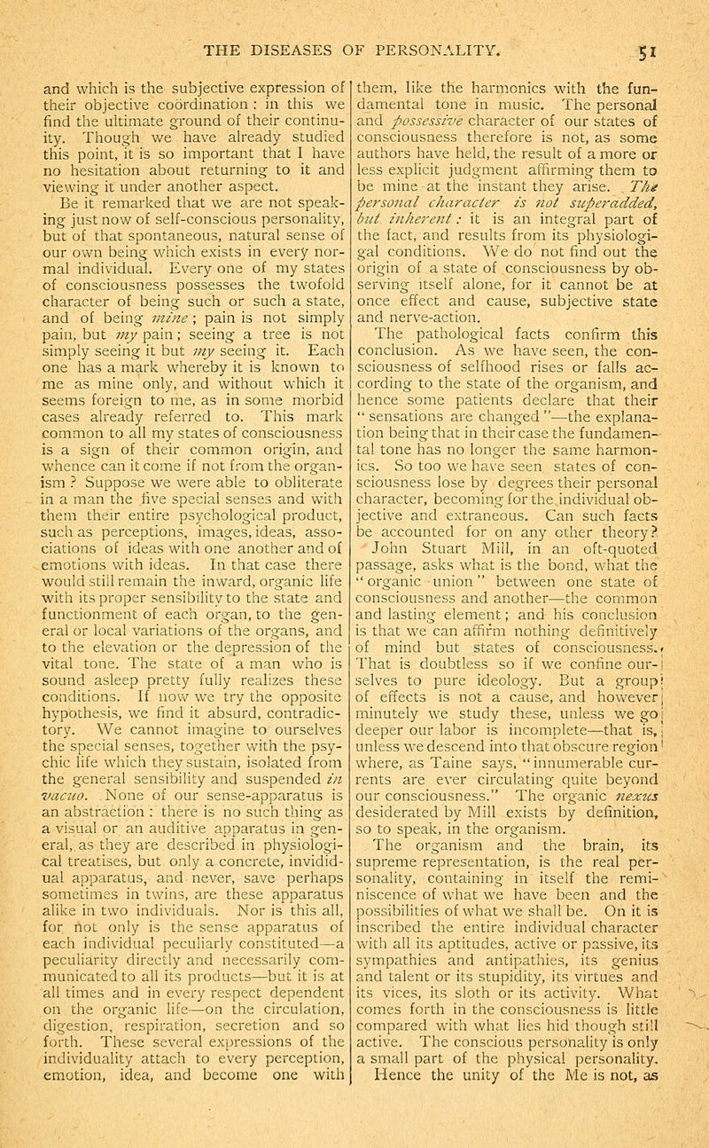 and which is the subjective expression of their objective coordination : in this we find the ultimate ground of their continu- ity. Though v/e have already studied this point, it is so important that I have no hesitation about returning to it and viewing it under another aspect. Be it remarked that we are not speak- ing just now of self-conscious personality, but of that spontaneous, natural sense of our own being which exists in every nor- mal individual. Every one of my states of consciousness possesses the twofold character of being such or such a state, and of being mine ; pain is not simply pain, but my pain; seeing a tree is not simply seeing it but my seeing it. Each one has a mark whereby it is known to me as mine only, and without which it seems foreign to me, as in some morbid cases already referred to. This mark common to all my states of consciousness is a sign of their common origin, and whence can it come if not from the organ- ism ? Suppose we were able to obliterate in a man the five special senses and with them their entire psychological product, such as perceptions, images, ideas, asso- ciations of ideas with one another and of emotions with ideas. In that case there would still remain the inward, organic life with its proper sensibility to the state and functionment of each organ, to the gen- eral or local variations of the organs, and to the elevation or the depression of the vital tone. The state of a man who is sound asleep pretty fully realizes these conditions. If nov/ we try the opposite hypothesis, we find it absurd, contradic- tory. We cannot imagine to ourselves the special senses, together v/ith the psy- chic life which they sustain, isolated from the general sensibility and suspended in vacuo. . None of our sense-apparatus is an abstraction : there is no such thing as a visual or an auditive apparatus in gen- eral, as they are described in physiologi- cal treatises, but only a concrete, invidid- ual apparatus, and never, save perhaps sometimes in twins, are these apparatus alike in two individuals. Nor is this all, for not only is the sense apparatus of each individual peculiarly constituted—a peculiarity directly and necessarily com- municated to all its products—but it is at all times and in every respect dependent on the organic life—on the circulation, digestion, respiration, secretion and so forth. These several expressions of the individuality attach to every perception, emotion, idea, and become one with them, like the harmonics with the fun- damental tone in music. The personal and possessive character of our states of consciousness therefore is not, as some authors have held, the result of a more or less explicit judgment affirming them to be mine at the instant they arise. The personal character is not superadded, but inherent: it is an integral part of the fact, and results from its physiologi- gal conditions. We do not find out the origin of a state of consciousness by ob- serving Itself alone, for it cannot be at once effect and cause, subjective state and nerve-action. The pathological facts confirm this conclusion. As we have seen, the con- sciousness of selfhood rises or falls ac- cording to the state of the organism, and hence some patients declare that their sensations are changed —the explana- tion being that in their case the fundamen- tal tone has no longer the same harmon- ics. So too we have seen states of con- sciousness lose by degrees their personal character, becoming for the individual ob- jective and extraneous. Can such facts be accounted for on any other theory? John Stuart Mill, in an oft-quoted passage, asks what is the bond, what the organic ■ union between one state of consciousness and another—the common and lasting element; and his conclusion is that we can affirm nothing definitively of mind but states of consciousness.? That is doubtless so if we confine our- i selves to pure ideology. But a group! of effects is not a cause, and however j minutely we study these, unless we goi deeper our labor is incomplete—that is, •; unless we descend into that obscure region' where, as Taine says, innumerable cur- rents are ever circulating quite beyond our consciousness. The organic nexus desiderated by Mill exists by definition, so to speak, in the organism. The organism and the brain, its supreme representation, is the real per- sonality, containing in itself the remi- niscence of what we have been and the possibilities of what we shall be. On it is inscribed the entire individual character with all its aptitudes, active or passive, its sympathies and antipathies, its genius and talent or its stupidity, its virtues and its vices, its sloth or its activity. What comes forth in the consciousness is little compared with what lies hid though still active. The conscious personality is only a small part of the physical personality. Hence the unity of the Me is not, as