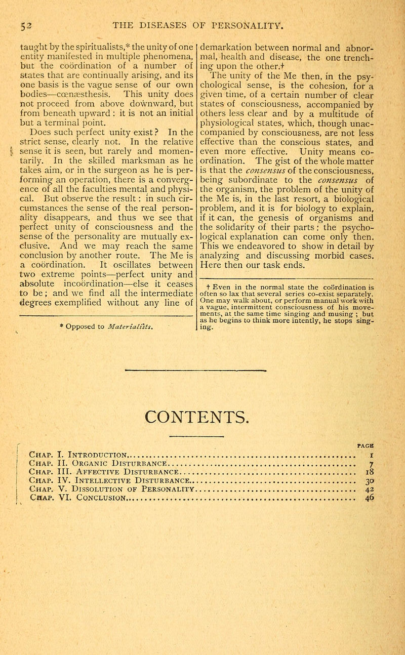taug'ht by the spiritualists,* the unity of one entity manifested in multiple phenomena, but the coordination of a number of states that are continually arising, and its one basis is the vague sense of our own bodies—ccenjEsthesis. This unity does not proceed from above downw^ard, but from beneath upward : it is not an initial but a terminal point. Does such perfect unity exist ? In the strict sense, clearly not. In the relative sense it is seen, but rarely and momen- tarily. In the skilled marksman as he takes aim, or in the surgeon as he is per- forming an operation, there is a converg- ence of all the faculties mental and physi- cal. But observe the result: in such cir- cumstances the sense of the real person- ality disappears, and thus we see that perfect unity of consciousness and the sense of the personality are mutually ex- clusive. And we may reach the same conclusion by another route. The Me is a coordination. It oscillates between two extreme points—perfect unity and absolute incoordination—else it ceases to be; and we find all the intermediate degrees exemplified without any line of * Opposed to Materialists. demarkation between normal and abnor- mal, health and disease, the one trench- ing upon the other.+ The unity of the Me then, in the psy- chological sense, is the cohesion, for a given time, of a certain number of clear states of consciousness, accompanied by others less clear and by a multitude of physiological states, which, though unac- companied by consciousness, are not less effective than the conscious states, and even more effective. Unity means co- ordination. The gist of the whole matter is that the consensus of the consciousness, being subordinate to the consensus of the organism, the problem of the unity of the Me is, in the last resort, a biological problem, and it is for biology to explain, if it can, the genesis of organisms and the solidarity of their parts : the psycho- logical explanation can come only then. This we endeavored to show in detail by analyzing and discussing morbid cases. Here then our task ends. t Even in the normal state the coordination is often so lax that several series co-exist separately. One may w^alk about, or perform manual work with a vague, intermittent consciousness of his move- ments, at the same time singing and musing ; but as he begins to think more intently, he stops sing- ing. CONTENTS. PAGE Chap. I. Introduction i Chap. II. Organic Disturbance 7 Chap. III. Affective Disturbance 18 Chap. IV. Intellective Disturbance 30 Chap. V. Dissolution of Personality 42 Chap. VI. Conclusion 46