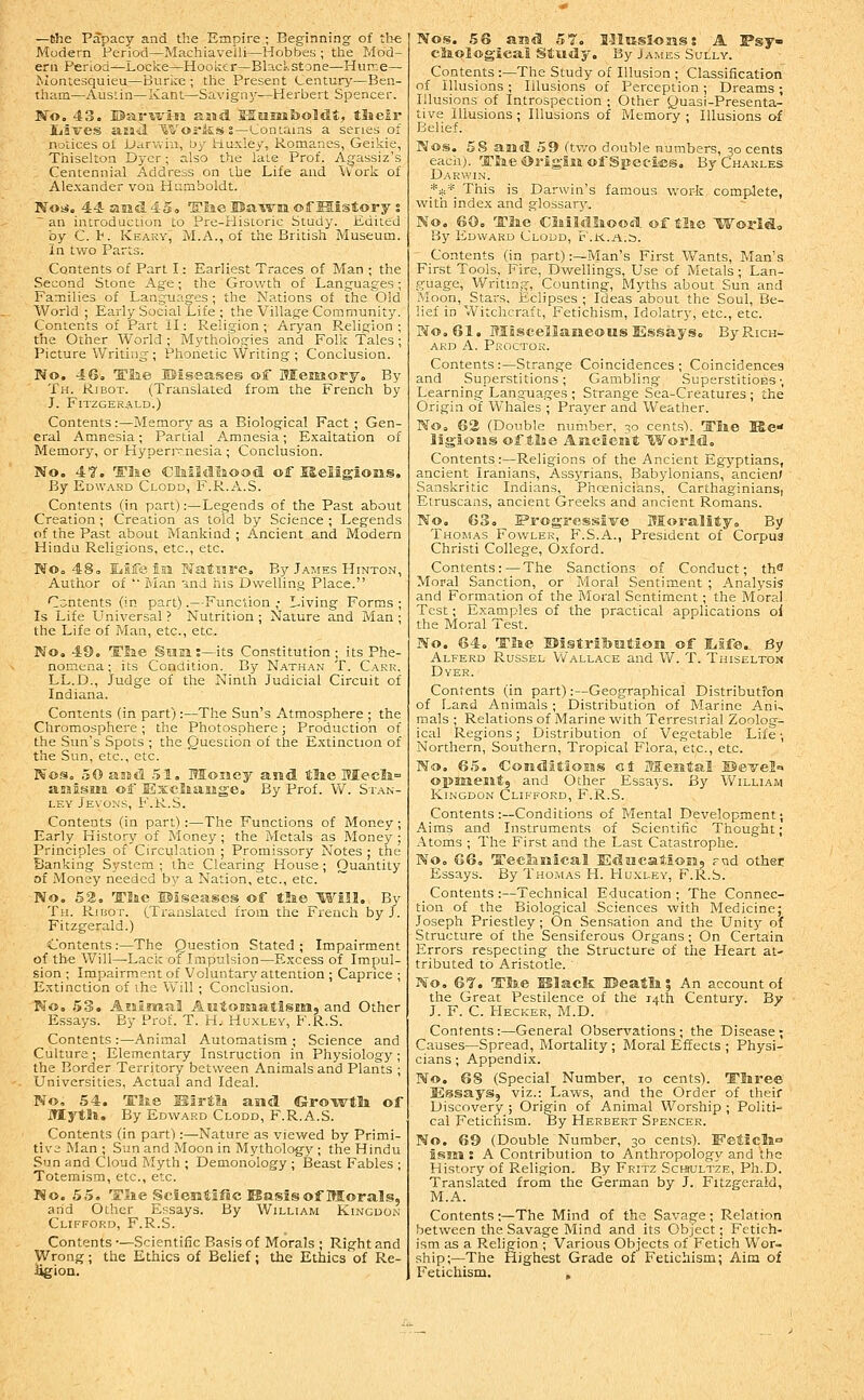 —the Papacy and the Empire ; Beginning of the Modern Penod—Machiavelli—Hobbes ; the Mod- ern Period—Locke—Hooker—BlaclstDne—Hurr-C— Montesquieu—Burke ; the Present Century'—Ben- tham—AusLin—Kant—Savigny—Herbert Spencer. 'No. 43. Bar'Krin ajiid. MHiiiSjoMt, tSieir liives iiEail ^iVoritsss—Contains a series of notices of Darviiu, D/ Huxley, Romanes, Geikie, Thiselton Dyer; also the late Prof. Agassiz's Centennial Address on the Life and W ork of Alexander vou Humboldt. Noti. 44amd45o 'S'lae Ba-svm of History s ~ an introduction Lo Pre-Historic Study. Edited by C. t. Keaky, ALA., of the British Museum. In two Parts. Contents of Part I: Earliest Traces of Man ; the Second Stone Age; the Growth of Languages; Families of Languages; the Nations of the Old World; Early Social Life ; the Village Community. Contents of Part ll: Religion ; Aryan Religion ; the Other World; Mythologies and Folk Tales; Picture Writing ; Phonetic Writing ; Conclusion. No. 46. 'Eh.e ©iseases of Memory. By Th. Ribot. (Translated from the French by J. Fitzger.4LD.) Contents:—Me.mory as a Biological Fact ; Gen- eral Amnesia; Partial Amnesia; Exaltation of Memory, or Hyperi'^.nesia ; Conclusion. No. 4T. Tlie Clailtllaood of Religions. By Edward Clodd, F.R.A.S. Contents (in part):—Legends of the Past about Creation ; Creation as told by Science ; Legends of the Past about Mankind ; Ancient and Modern Hindu Religions, etc., etc. No. 48. IJife Isa Nature. By James Hinton, Author of '■ Man ind his Dwelling Place. Cc;ntents (in part).—Function ,• Living Forms ; Is Life L'niversal ? Nutrition ; Nature and Man ; the Life of Man, etc., etc. No. 49. Tfee SMElS-its Constitution; its Phe- nomena; its Condition. By Nathan T. Carr. LL.D., Judge of the Ninth Judicial Circuit of Indiana. Contents (in part) :—The Sun's Atmosphere ; the Chromosphere ; the Photosphere; Production of the Sun's Spots ; the Question of the Extinction of the Sun, etc., etc. Nos. 50 assd .51. Money and tlae OTecIj.= asjisHi of Exelfiassge. By Prof. W. St.\n- i.EY Jevons, F.R.S. Contents (in part) :—The Functions of Money ; Early History of Money ; the Metals as Money ; Principles of Circulation ; Promissory Notes ; the Banking System; the Clearing House; Quantity Df Money needed by a Nation, etc., etc. ~ No. 52. T'Jne ©iseases of tlie Will. By Th. Ribot. (Translated from the French by J. Fitzgerald.) Contents:—The Question Stated; Impairment of the Will—Lack of Impulsion—Excess of Impul- sion ; Impairment of Voluntary attention ; Caprice ; E.xtinotion of the Vv'ill ; Conclusion. No. 53. Aninaal Aiitorenatismi, and Other Essays. By Prof. T. H.. Huxley, F.R.S. Contents :—Animal Automatism ; Science and Culture; Elementary Instruction in Physiology; the Border Territory between Animals and Plants ; Universities, Actual and Ideal. No, 54. 'Elie Birt?» and Groivtla of MytSl. By Edward Clodd, F.R.A.S. Contents (in part):—Nature as viewed by Primi- tive Man ; Sun and Moon in Mythology ; the Hindu Sun and Cloud Myth ; Demonology; Beast Fables ; Totemism, etc., etc. No. 55. TJie Sciesitlfic Basis of Morals, and Other Essays. By William Kincdon Clifford, F.R.S. Contents •—Scientific Basis of Morals ; Right and Wrong; the Ethics of Belief; the Ethics of Re- ligion. Nos. 56 aud 57. 1-IIksI-osis s A Psy- cliplogieal Study. By James Sully, Contents :—The Study of Illusion ; Classification of Illusions ; Illusions of Perception ; Dreams ; Illusions of Introspection ; Other Quasi-Presenta- tive Illusions ; Illusions of Memory ; Illusions of Belief. Nos. 58 and 59 ftwo double numbers, 30 cents each). 'ITEae <5>rlg-lM of Species. By Charles Darwin. *** This is Darwin's famous work complete, with index and glossarj'. No. 60. Tlie Ciaildliood of tlie World, By Edward Clodd, r .I-c.a.s. Contents (in part) :~Man's First Wants, Man's First Tools, Fire, Dwellings, Use of Metals ; Lan- guage, Writing, Counting, Myths about Sun and Moon, Stars, Eclipses ; Ideas about the Soul, Be- lief in Witchcraft, Fetichism, Idolatry, etc., etc. PJo.Gl. Miscellaneous Essays. By Rich- ard A. Proctor. Contents:—Strange Coincidences; Coincidences and Superstitions; Gambling SuperstitioBS-, Learning Languages ; Strange Sea-Creatures ; the Origin of Whales ; Prayer and Weather. No. 62 (Double number, 30 cents). Tlie Ke ligiotss of tlse AKcieiit World. Contents:—Religions of the Ancient Egyptians, ancient Iranians, Assyrians, Babylonians, ancien> Sanskritic Indians, Phoenicians, Carthaginians, Etruscans, ancient Greeks and ancient Romans. No, 63, l?rogressive Morality. By Thomas Fowler, F.S.A., President of Corpus Christi College, Oxford. Contents:—The Sanctions of Conduct; th^ Moral Sanction, or Moral Sentiment ; Analysis and Formation of the Moral Sentiment; the Moral- Test; Examples of the practical applications oi the Moral Test. No. 64. Tlie ©istribration of lilfe. By Alferd Russel V/allace and W. T. Thiselton Dyer. Contents (in part):—Geographical Distributfon of Land Animals ; Distribution of Marine Ani, mals ; Relations of Marine with Terrestrial Zoolog- ical Regions; Distribution of Vegetable Life; Northern, Southern, Tropical Flora, etc., etc. No. 65. Conditlosis ct Mental SSevel^ opsneEit, and Other Essays. By William Kingdon Clifford, F.R.S. Contents :—Conditions of Mental Development; Aims and Instruments of Scientific Thought; Atoms ; The First and the Last Catastrophe. No, G6a Tecliiiical Educationj -ad other Essays. By Tho.mas H. Huxi,ey, F.R.S. Contents :—Technical Education ; The Connec- tion of the Biological Sciences with Medicine; Joseph Priestley ; On Sensation and the Unity of Structure of the Sensiferous Organs; On Certain Errors respecting the Structure of the Heart at- tributed to Aristotle. ' No. 6^. TSae Klacic BSeatli? An account of the Great Pestilence of the 14th Century. By J. F. C. Hecker, M.D. Contents :—General Observations ; the Disease; Causes—Spread, Mortality ; Moral Effects ; Physi- cians ; Appendix. No. 68 (Special Number, 10 cents). Tliree Essays, viz.: Laws, and the Order of their Discovery ; Origin of Animal Worship ; Politi- cal Fetichism. By Herbert Spencer. No. 69 (Double Number, 30 cents). FeSiels° HSlKl: A Contribution to Anthropology and the History of Religion. By Fritz Schiultze, Ph.D. Translated from the German by J. Fitzgerald, M.A. Contents ;—The Mind of the Savage; Relation between the Savage Mind and its Object; Fetich- ism jis a Religion ; Various Objects of Fetich Wor- ship;—The Highest Grade of Fetichism; Aim of Fetichism. ,