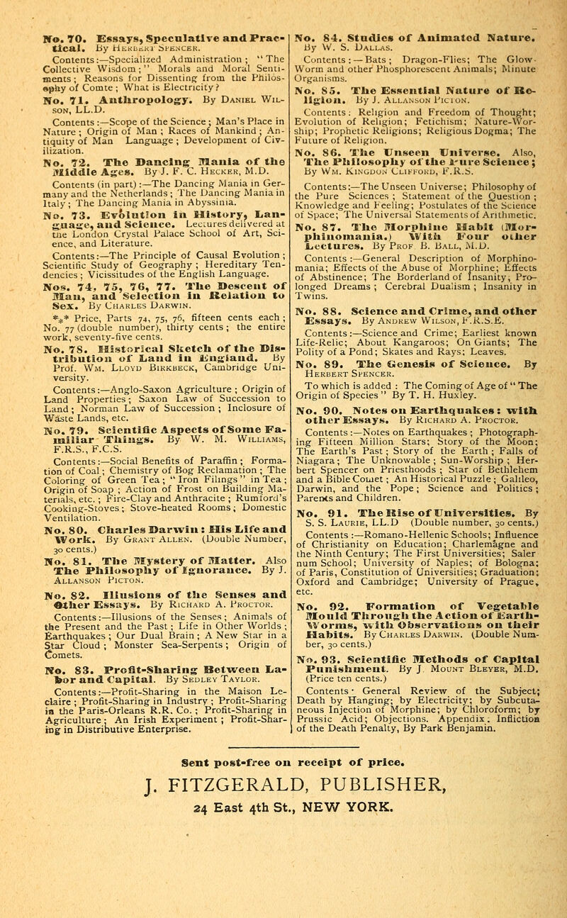 Ifo. 70. Essays, Speculative and Prac- tical, by HKKBiiKl i^ENCEK. Contents:—Specialized Administration; The Collective Wisdom; Morals and Moral Senti- ments ; Reasons for Dissenting from the Philos- »pby of Comte ; What is Electricity? No. 71. Antliropology. By Daniel Wil- son, LL.D. Contents :—Scope of the Science ; Man's Place in Nature ; Origin of Man ; Races of Mankind ; An- tiquity of Man Language ; Development of Civ- ilization. No. 72. Tlie Dancing Mania of tbe lYllddle Ages. By J. F. C. Hecker, M.D. Contents (in part):—The Dancing Mania in Ger- many and the Netherlands; The r-)ancing Mania in Italy; The Dancing Mania in Abyssinia. No. 73. EvolntSon ia Mistory, Lan- g.aajj:e, and Science. Lectures delivered at tiie London Crystal Palace School of Art, Sci- ence, and Literature. Contents:—The Principle of Causal Evolution; Scientific Study of Geography ; Hereditary Ten- dencies ; Vicissitudes of the English Language. Nos. 74, 75, 76, 77. ITlie Descent of Man, and Seiection in Helation to Sex. By Charles Darwin. *** Price, Parts 74, 75, 76, fifteen cents each ; No. 77 (double number), thirty cents ; the entire work, seventy-five cents. No. 78. Mistorical Sketcli of tlie Dis- tributioii of Liaud in England. By Prof. Wm. Lloyd Bikkbeck, Cambridge Uni- versity. Contents:—Anglo-Saxon Agriculture ; Origin of Land Properties; Saxon Law of Succession to Land ; Norman Law of Succession ; Inclosure of Waste Lands, etc. No. 79. Scientific Aspects of Some Fa- miliar 'Jliings. By W. M. Williams, F.R.S., F.C.S. Contents:—Social Benefits of Paraffin; Forma- tion of Coal; Chemistry of Bog Reclamation ; The Coloring of Green Tea; Iron Filings in Tea ; Origin of Soap ; Action of Frost on Building Ma- terials, etc. ; Fire-Clay and Anthracite ; Rumford's Cooking-Stoves; Stove-heated Rooms; Domestic Ventilation. No. 80. Charles Darwin: His liife and Work. By Grant Allen. (Double Number, 30 cents.) No. 81. Tlie Mystery of Matter. Also Tiie Pliilosopliy of Ignorance. By J. AlLANSON PlCTON. No. S2. Illusions of tlie Senses and Otlier Essays. By Richard A. Proctor. Contents:—Illusions of the Senses; Animals of the Present and the Past; Life in Other Worlds ; Earthquakes ; Our Dual Brain ; A New Star in a Star Cloud ; Monster Sea-Serpents; Origin of Comets. No. 83. Profit-Sbaring Between lia- bor and Capital. By Sedley Taylor. Contents:—Profit-Sharing in the Maison Le- claire ; Profit-Sharing in Industry ; Profit-Sharing ia the Paris-Orleans R.R. Co. ; Profit-Sharing in Agriculture : An Irish Experiment ; Profit-Snar- iDg in Distributive Enterprise. No. 84. Studies of Animated Nature. By W. S. Dall^vs. Contents: — Bats; Dragon-Flies; The Glow- Worm and other Phosphorescent Animals; Minute Organisms. No. 85. Xlie Essential Nature of Re- ligion. By i. Allanson Picion. Contents: Religion and Freedom of Thought; Evolution of Religion; Fetichism; Nature-Wor- ship; Prophetic Religions; Religious Dogma; The Future of Religion. No. 86. Tlie Unseen Universe. Also, Tl»e Pliilosopliy of tile A'ure Science; By Wm. Kingdon Clifford, F.R.S. Contents:—The Unseen Universe; Philosophy of the Pure Sciences ; Statement of the Question ; Knowledge and Feeling; Postulates of the Science of Space; The Universal Statements of Arithmetic. No. 87. Tlio ITIorpliiiie filabit (Mor- phinoniauia.) Witii Four otlier LiCCtures. By Prof B. Ball, M.D. Contents :—General Description of Morphino- mania; Effects of the Abuse of Morphine; Effects of Abstinence; The Borderland of Insanity; Pro- longed Dreams ; Cerebral Dualism ; Insanity in Twins. No. 88. Science and Crime, and other Essays. By Andrew Wilson, i<.R.S.E. Contents:—Science and Crime; Earliest known Life-Relic; About Kangaroos; On Giants; The Polity of a Pond; Skates and Rays; Leaves. No. 89. The Genesis of Science. By Herbert Shencer. To which is added : The Coming of Age of  The Origin of Species  By T. H. Huxley. No. 90. Notes on Earthqualces: w^ith other Essays. By Richard A. Proctor. Contents :—Notes on Earthquakes ; Photograph- ing Fifteen Million Stars; Story of the Moon; The Earth's Past; Story of the Earth ; Falls of Niagara; The Unknowable; Sun-Worship; Her- bert Spencer on Priesthoods ; Star of Bethlehem and a Bible Comet ; An Historical Puzzle ; Galileo, Darwin, and the Pope; Science and Politics; ParerKsand Children. No. 91. The Rise of Universities. By S. S. Laurie, LL.D (Double number, 30 cents.) Contents :—Romano-Hellenic Schools; Influence of Christianity on Education; Charlemagne and the Ninth Century; The First Universities; Saler num School; University of Naples; of Bologna; of Paris, Constitution of Universities; Graduation; Oxford and Cambridge; University of Prague, etc. No. 92. Formation of Vegetable Mould Through the Action of JiJarth- '^Vorms, with Observations on their Habits. By Charles Darwin. (Double Num- ber, 30 cents.) No. 93. Scientific Methods of Capital Punishment. By J. Mount Bleyer, M.D. (Price ten cents.) Contents • General Review of the Subject; Death by Hanging; by Electricity; by Subcuta- neous Injection of Morphine; by Chloroform; by Prussic Acid; Objections. Appendix. Infiictioa of the Death Penalty, By Park Benjamin. Sent post-free on receipt of price. J. FITZGERALD, PUBLISHER, 24 East 4th St., NEW YORK.