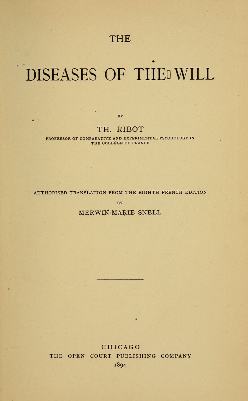 THE DISEASES OF THEoWILL TH. RIBOT PROFESSOR OF COMPARATIVE AND EXPERIMENTAL PSYCHOLOGY IN THE COLLEGE DE FRANCE AUTHORISED TRANSLATION FROM THE EIGHTH FRENCH EDITION BY MERWIN-MARIE SNELL CHICAGO THE OPEN COURT PUBLISHING COMPANY 1894