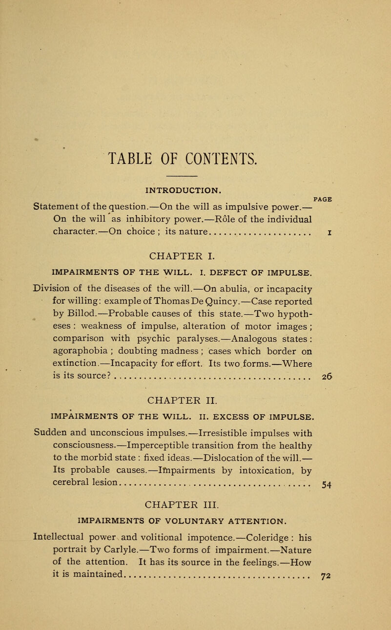 TABLE OF CONTENTS. INTRODUCTION. PAGE Statement of the question.—On the will as impulsive power.— On the will as inhibitory power.—Role of the individual character.—On choice ; its nature I CHAPTER I. IMPAIRMENTS OF THE WILL. I. DEFECT OF IMPULSE. Division of the diseases of the will.—On abulia, or incapacity for willing: example of Thomas De Quincy.—Case reported by Billod.—Probable causes of this state.—Two hypoth- eses : weakness of impulse, alteration of motor images; comparison with psychic paralyses.—Analogous states : agoraphobia ; doubting madness ; cases which border on extinction.—Incapacity for effort. Its two forms.—Where is its source ? 26 CHAPTER II. IMPAIRMENTS OF THE WILL. II. EXCESS OF IMPULSE. Sudden and unconscious impulses.—Irresistible impulses with consciousness.—Imperceptible transition from the healthy to the morbid state : fixed ideas.—Dislocation of the will.— Its probable causes.—Impairments by intoxication, by cerebral lesion 54 CHAPTER III. IMPAIRMENTS OF VOLUNTARY ATTENTION. Intellectual power and volitional impotence.—Coleridge : his portrait by Carlyle.—Two forms of impairment.—Nature of the attention. It has its source in the feelings.—How it is maintained 72