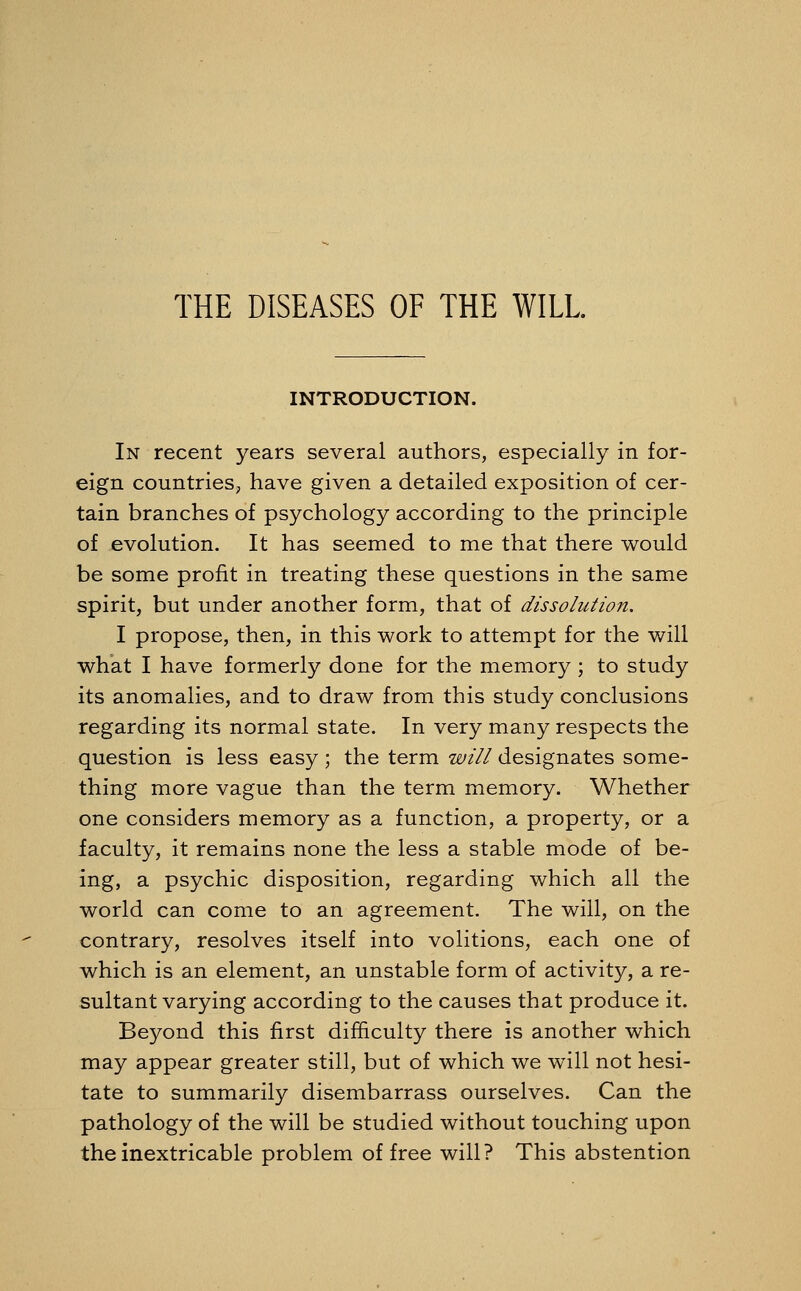 INTRODUCTION. In recent years several authors, especially in for- eign countries, have given a detailed exposition of cer- tain branches of psychology according to the principle of evolution. It has seemed to me that there would be some profit in treating these questions in the same spirit, but under another form, that of dissolution. I propose, then, in this work to attempt for the will what I have formerly done for the memory ; to study its anomalies, and to draw from this study conclusions regarding its normal state. In very many respects the question is less easy; the term will designates some- thing more vague than the term memory. Whether one considers memory as a function, a property, or a faculty, it remains none the less a stable mode of be- ing, a psychic disposition, regarding which all the world can come to an agreement. The will, on the contrary, resolves itself into volitions, each one of which is an element, an unstable form of activity, a re- sultant varying according to the causes that produce it. Beyond this first difficulty there is another which may appear greater still, but of which we will not hesi- tate to summarily disembarrass ourselves. Can the pathology of the will be studied without touching upon the inextricable problem of free will? This abstention