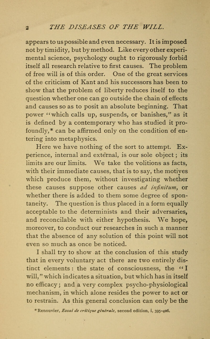 appears to us possible and even necessary. It is imposed not by timidity, but by method. Like every other experi- mental science, psychology ought to rigorously forbid itself all research relative to first causes. The problem of free will is of this order. One of the great services of the criticism of Kant and his successors has been to show that the problem of liberty reduces itself to the question whether one can go outside the chain of effects and causes so as to posit an absolute beginning. That power which calls up, suspends, or banishes, as it is defined by a contemporary who has studied it pro- foundly,* can be affirmed only on the condition of en- tering into metaphysics. Here we have nothing of the sort to attempt. Ex- perience, internal and external, is our sole object; its limits are our limits. We take the volitions as facts, with their immediate causes, that is to say, the motives which produce them, without investigating whether these causes suppose other causes ad infinitum, or whether there is added to them some degree of spon- taneity. The question is thus placed in a form equally acceptable to the determinists and their adversaries, and reconcilable with either hypothesis. We hope, moreover, to conduct our researches in such a manner that the absence of any solution of this point will not even so much as once be noticed. I shall try to show at the conclusion of this study that in every voluntary act there are two entirely dis- tinct elements : the state of consciousness, the  I will, which indicates a situation, but which has in itself no efficacy; and a very complex psycho-physiological mechanism, in which alone resides the power to act or to restrain. As this general conclusion can only be the *Renouvier, Essai de critique generate, second edition, i, 395-406,