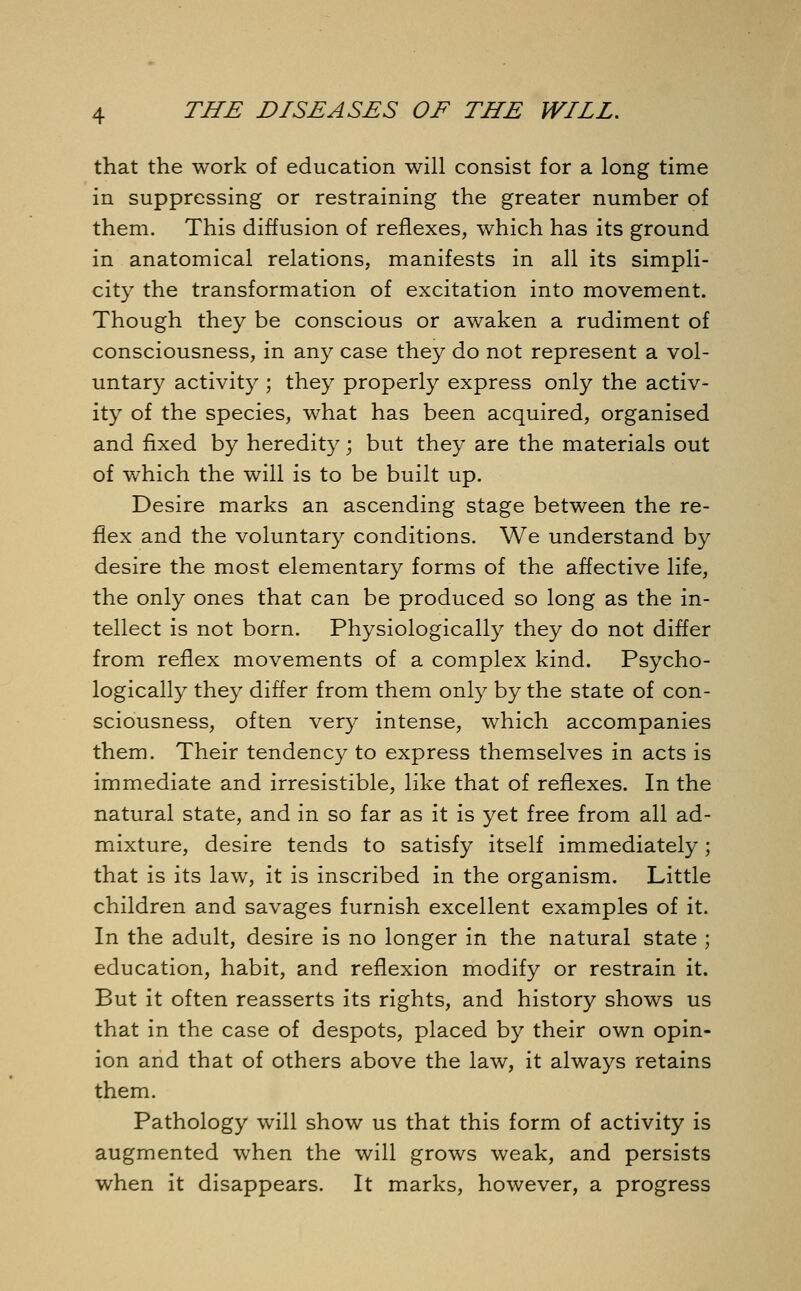 that the work of education will consist for a long time in suppressing or restraining the greater number of them. This diffusion of reflexes, which has its ground in anatomical relations, manifests in all its simpli- city the transformation of excitation into movement. Though they be conscious or awaken a rudiment of consciousness, in any case they do not represent a vol- untary activity ; they properly express only the activ- ity of the species, what has been acquired, organised and fixed by heredity; but they are the materials out of which the will is to be built up. Desire marks an ascending stage between the re- flex and the voluntary conditions. We understand by desire the most elementary forms of the affective life, the only ones that can be produced so long as the in- tellect is not born. Physiologically they do not differ from reflex movements of a complex kind. Psycho- logically they differ from them only by the state of con- sciousness, often very intense, which accompanies them. Their tendency to express themselves in acts is immediate and irresistible, like that of reflexes. In the natural state, and in so far as it is yet free from all ad- mixture, desire tends to satisfy itself immediately; that is its law, it is inscribed in the organism. Little children and savages furnish excellent examples of it. In the adult, desire is no longer in the natural state ; education, habit, and reflexion modify or restrain it. But it often reasserts its rights, and history shows us that in the case of despots, placed by their own opin- ion and that of others above the law, it always retains them. Pathology will show us that this form of activity is augmented when the will grows weak, and persists when it disappears. It marks, however, a progress