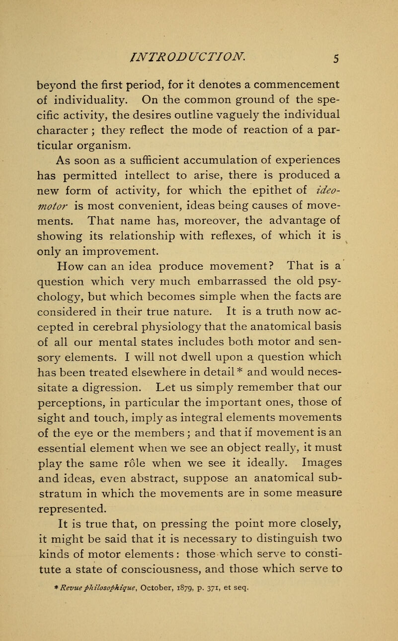 beyond the first period, for it denotes a commencement of individuality. On the common ground of the spe- cific activity, the desires outline vaguely the individual character ; they reflect the mode of reaction of a par- ticular organism, As soon as a sufficient accumulation of experiences has permitted intellect to arise, there is produced a new form of activity, for which the epithet of ideo- motor is most convenient, ideas being causes of move- ments. That name has, moreover, the advantage of showing its relationship with reflexes, of which it is only an improvement. How can an idea produce movement? That is a question which very much embarrassed the old psy- chology, but which becomes simple when the facts are considered in their true nature. It is a truth now ac- cepted in cerebral physiology that the anatomical basis of all our mental states includes both motor and sen- sory elements. I will not dwell upon a question which has been treated elsewhere in detail * and would neces- sitate a digression. Let us simply remember that our perceptions, in particular the important ones, those of sight and touch, imply as integral elements movements of the eye or the members ; and that if movement is an essential element when we see an object really, it must play the same role when we see it ideally. Images and ideas, even abstract, suppose an anatomical sub- stratum in which the movements are in some measure represented. It is true that, on pressing the point more closely, it might be said that it is necessary to distinguish two kinds of motor elements: those which serve to consti- tute a state of consciousness, and those which serve to * Revuephilosofihique, October, 1879, p. 371, et seq.