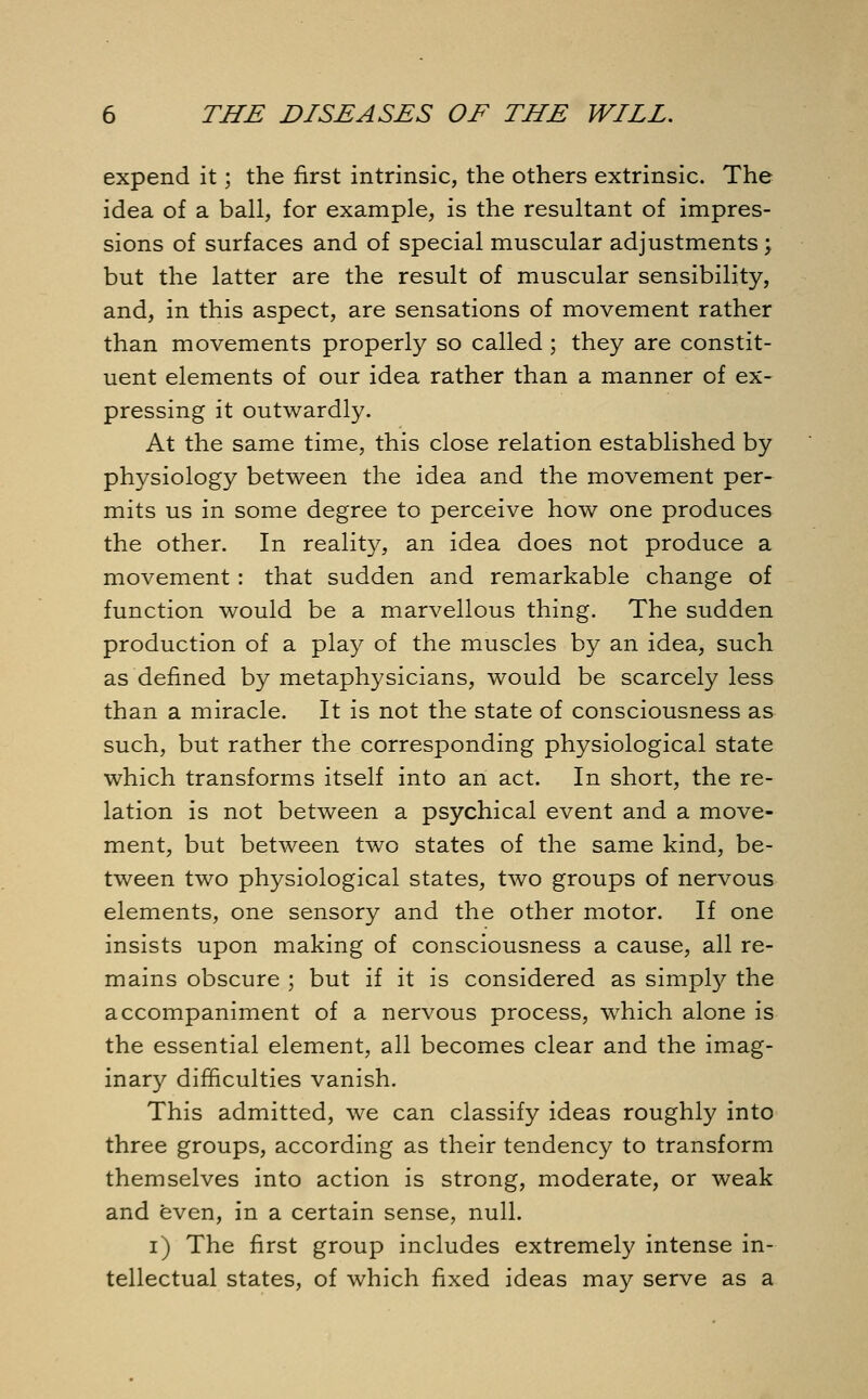 expend it; the first intrinsic, the others extrinsic. The idea of a ball, for example, is the resultant of impres- sions of surfaces and of special muscular adjustments ; but the latter are the result of muscular sensibility, and, in this aspect, are sensations of movement rather than movements properly so called ; they are constit- uent elements of our idea rather than a manner of ex- pressing it outwardly. At the same time, this close relation established by physiology between the idea and the movement per- mits us in some degree to perceive how one produces the other. In reality, an idea does not produce a movement: that sudden and remarkable change of function would be a marvellous thing. The sudden production of a play of the muscles by an idea, such as defined by metaphysicians, would be scarcely less than a miracle. It is not the state of consciousness as such, but rather the corresponding physiological state which transforms itself into an act. In short, the re- lation is not between a psychical event and a move- ment, but between two states of the same kind, be- tween two physiological states, two groups of nervous elements, one sensory and the other motor. If one insists upon making of consciousness a cause, all re- mains obscure ; but if it is considered as simply the accompaniment of a nervous process, which alone is the essential element, all becomes clear and the imag- inary difficulties vanish. This admitted, we can classify ideas roughly into three groups, according as their tendency to transform themselves into action is strong, moderate, or weak and even, in a certain sense, null. i) The first group includes extremely intense in- tellectual states, of which fixed ideas may serve as a