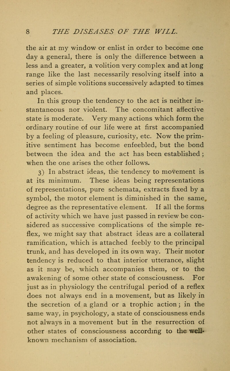 the air at my window or enlist in order to become one day a general, there is only the difference between a less and a greater, a volition very complex and at long range like the last necessarily resolving itself into a series of simple volitions successively adapted to times and places. In this group the tendency to the act is neither in- stantaneous nor violent. The concomitant affective state is moderate. Very many actions which form the ordinary routine of our life were at first accompanied by a feeling of pleasure, curiosity, etc. Now the prim- itive sentiment has become enfeebled, but the bond between the idea and the act has been established ; when the one arises the other follows. 3) In abstract ideas, the tendency to movement is at its minimum. These ideas being representations of representations, pure schemata, extracts fixed by a symbol, the motor element is diminished in the same, degree as the representative element. If all the forms of activity which we have just passed in review be con- sidered as successive complications of the simple re- flex, we might say that abstract ideas are a collateral ramification, which is attached feebly to the principal trunk, and has developed in its own way. Their motor tendency is reduced to that interior utterance, slight as it may be, which accompanies them, or to the awakening of some other state of consciousness. For just as in physiology the centrifugal period of a reflex does not always end in a movement, but as likely in the secretion of a gland or a trophic action; in the same way, in psychology, a state of consciousness ends not always in a movement but in the resurrection of other states of consciousness according to the well- known mechanism of association.