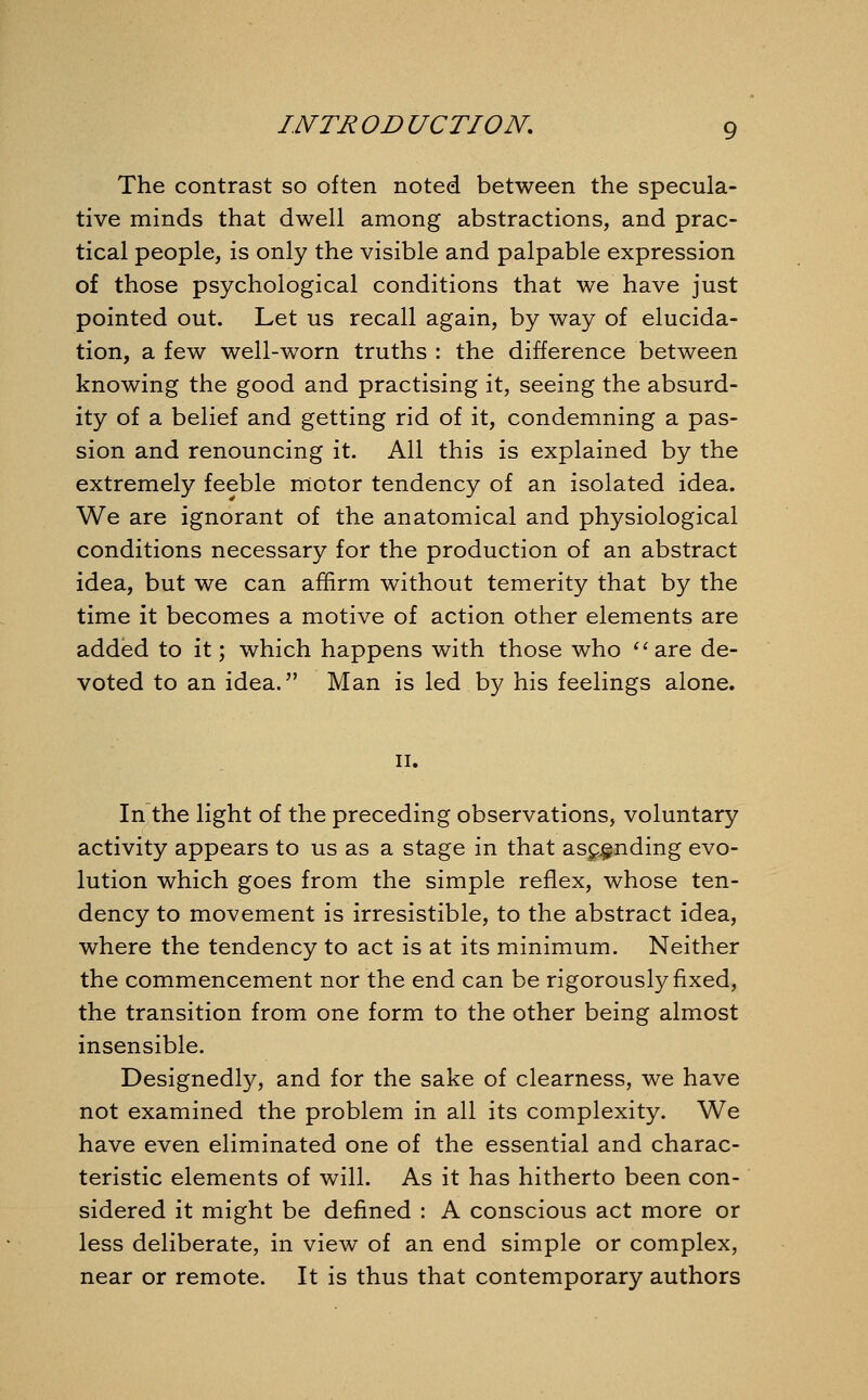 The contrast so often noted between the specula- tive minds that dwell among abstractions, and prac- tical people, is only the visible and palpable expression of those psychological conditions that we have just pointed out. Let us recall again, by way of elucida- tion, a few well-worn truths : the difference between knowing the good and practising it, seeing the absurd- ity of a belief and getting rid of it, condemning a pas- sion and renouncing it. All this is explained by the extremely feeble motor tendency of an isolated idea. We are ignorant of the anatomical and physiological conditions necessary for the production of an abstract idea, but we can affirm without temerity that by the time it becomes a motive of action other elements are added to it; which happens with those who are de- voted to an idea. Man is led by his feelings alone. ii. In the light of the preceding observations, voluntary activity appears to us as a stage in that ascending evo- lution which goes from the simple reflex, whose ten- dency to movement is irresistible, to the abstract idea, where the tendency to act is at its minimum. Neither the commencement nor the end can be rigorously fixed, the transition from one form to the other being almost insensible. Designedly, and for the sake of clearness, we have not examined the problem in all its complexity. We have even eliminated one of the essential and charac- teristic elements of will. As it has hitherto been con- sidered it might be defined : A conscious act more or less deliberate, in view of an end simple or complex, near or remote. It is thus that contemporary authors