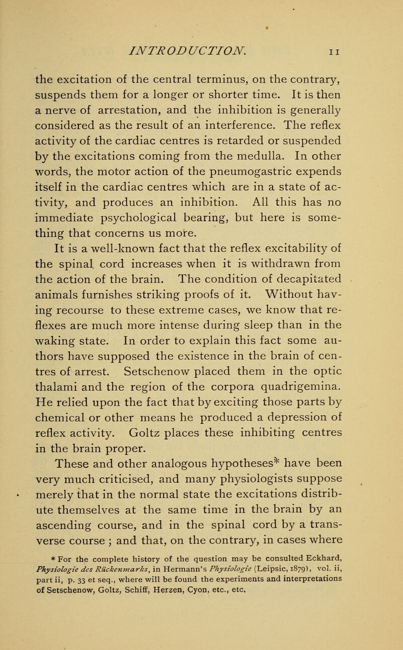 the excitation of the central terminus, on the contrary, suspends them for a longer or shorter time. It is then a nerve of arrestation, and the inhibition is generally considered as the result of an interference. The reflex activity of the cardiac centres is retarded or suspended by the excitations coming from the medulla. In other words, the motor action of the pneumogastric expends itself in the cardiac centres which are in a state of ac- tivity, and produces an inhibition. All this has no immediate psychological bearing, but here is some- thing that concerns us more. It is a well-known fact that the reflex excitability of the spinal cord increases when it is withdrawn from the action of the brain. The condition of decapitated animals furnishes striking proofs of it. Without hav- ing recourse to these extreme cases, we know that re- flexes are much more intense during sleep than in the waking state. In order to explain this fact some au- thors have supposed the existence in the brain of cen- tres of arrest. Setschenow placed them in the optic thalami and the region of the corpora quadrigemina. He relied upon the fact that by exciting those parts by chemical or other means he produced a depression of reflex activity. Goltz places these inhibiting centres in the brain proper. These and other analogous hypotheses* have been very much criticised, and many physiologists suppose merely that in the normal state the excitations distrib- ute themselves at the same time in the brain by an ascending course, and in the spinal cord by a trans- verse course ; and that, on the contrary, in cases where * For the complete history of the question may be consulted Eckhard, Physiologie des Riickenmarks, in Hermann's Physiologie (Leipsic, 1879), vol. ii, part ii, p. 33 et seq., where will be found the experiments and interpretations of Setschenow, Goltz, Schiff, Herzen, Cyon, etc., etc.
