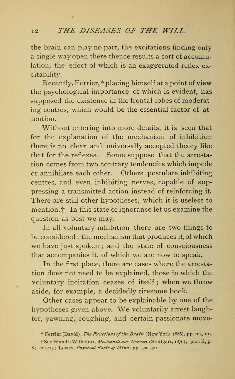 the brain can play no part, the excitations finding only a single way open there thence results a sort of accumu- lation, the effect of which is an exaggerated reflex ex- citability. Recently, Ferrier, * placing himself at a point of view the psychological importance of which is evident, has supposed the existence in the frontal lobes of moderat- ing centres, which would be the essential factor of at- tention. Without entering into more details, it is seen that for the explanation of the mechanism of inhibition there is no clear and universally accepted theory like that for the reflexes. Some suppose that the arresta- tion comes from two contrary tendencies which impede or annihilate each other. Others postulate inhibiting centres, and even inhibiting nerves, capable of sup- pressing a transmitted action instead of reinforcing it. There are still other hypotheses, which it is useless to mention, f In this state of ignorance let us examine the question as best we may. In all voluntary inhibition there are two things to be considered : the mechanism that produces it, of which we have just spoken ; and the state of consciousness that accompanies it, of which we are now to speak. In the first place, there are cases where the arresta- tion does not need to be explained, those in which the voluntary incitation ceases of itself; when we throw aside, for example, a decidedly tiresome book. Other cases appear to be explainable by one of the hypotheses given above. We voluntarily arrest laugh- ter, yawning, coughing, and certain passionate move- * Ferrier (David), The Functions of the Brain (New York, 1886), pp. 103, 104. t See Wundt (Wilhelm), Mechanik der Nerven (Stuttgart, 1876), part ii, p. 84, et seq.; Lewes, Physical Basis of Mind, pp. 300-301.