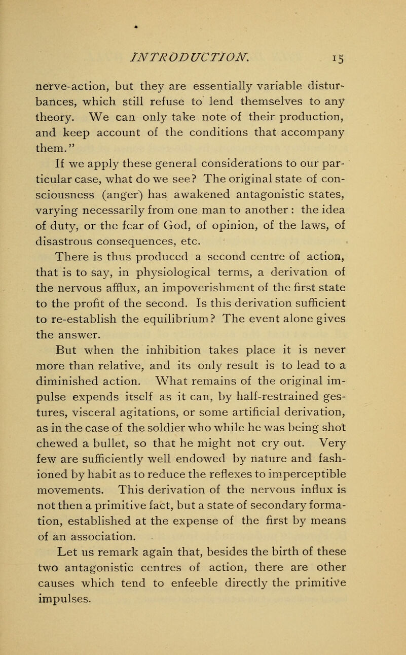 nerve-action, but they are essentially variable distur- bances, which still refuse to lend themselves to any theory. We can only take note of their production, and keep account of the conditions that accompany them. If we apply these general considerations to our par- ticular case, what do we see? The original state of con- sciousness (anger) has awakened antagonistic states, varying necessarily from one man to another : the idea of duty, or the fear of God, of opinion, of the laws, of disastrous consequences, etc. There is thus produced a second centre of action, that is to say, in physiological terms, a derivation of the nervous afflux, an impoverishment of the first state to the profit of the second. Is this derivation sufficient to re-establish the equilibrium? The event alone gives the answer. But when the inhibition takes place it is never more than relative, and its only result is to lead to a diminished action. What remains of the original im- pulse expends itself as it can, by half-restrained ges- tures, visceral agitations, or some artificial derivation, as in the case of the soldier who while he was being shot chewed a bullet, so that he might not cry out. Very few are sufficiently well endowed by nature and fash- ioned by habit as to reduce the reflexes to imperceptible movements. This derivation of the nervous influx is not then a primitive fact, but a state of secondary forma- tion, established at the expense of the first by means of an association. Let us remark again that, besides the birth of these two antagonistic centres of action, there are other causes which tend to enfeeble directly the primitive impulses.