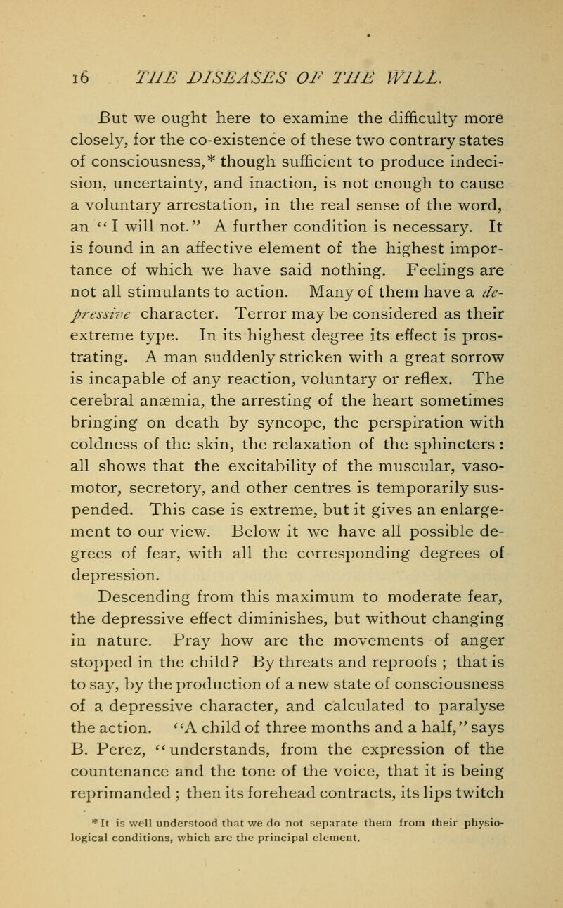 But we ought here to examine the difficulty more closely, for the co-existence of these two contrary states of consciousness,* though sufficient to produce indeci- sion, uncertainty, and inaction, is not enough to cause a voluntary arrestation, in the real sense of the word, an I will not. A further condition is necessary. It is found in an affective element of the highest impor- tance of which we have said nothing. Feelings are not all stimulants to action. Many of them have a de- pressive character. Terror may be considered as their extreme type. In its highest degree its effect is pros- trating. A man suddenly stricken with a great sorrow is incapable of any reaction, voluntary or reflex. The cerebral anaemia, the arresting of the heart sometimes bringing on death by syncope, the perspiration with coldness of the skin, the relaxation of the sphincters : all shows that the excitability of the muscular, vaso- motor, secretory, and other centres is temporarily sus- pended. This case is extreme, but it gives an enlarge- ment to our view. Below it we have all possible de- grees of fear, with all the corresponding degrees of depression. Descending from this maximum to moderate fear, the depressive effect diminishes, but without changing in nature. Pray how are the movements of anger stopped in the child? By threats and reproofs ; that is to say, by the production of a new state of consciousness of a depressive character, and calculated to paralyse the action. ' 'A child of three months and a half, says B. Perez, understands, from the expression of the countenance and the tone of the voice, that it is being reprimanded ; then its forehead contracts, its lips twitch *It is well understood that we do not separate them from their physio- logical conditions, which are the principal element.