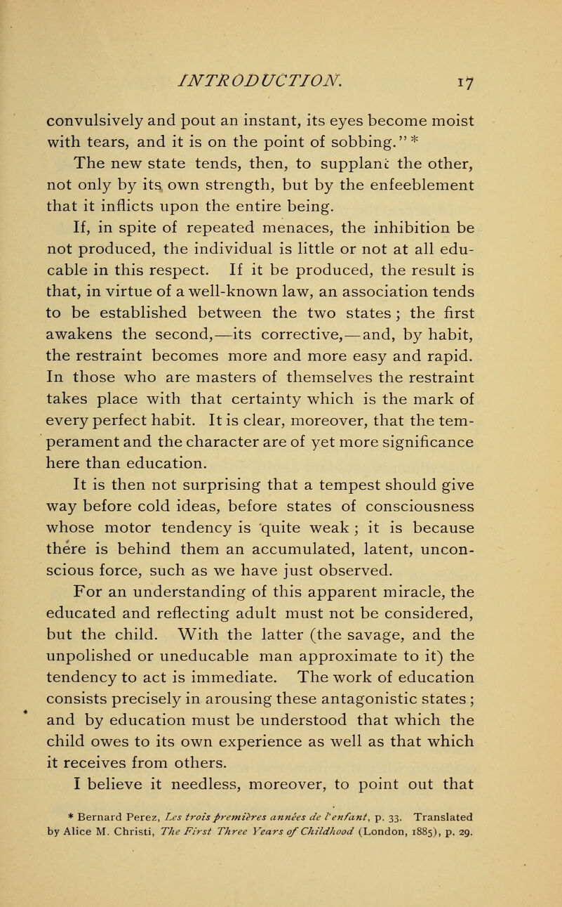 convulsively and pout an instant, its eyes become moist with tears, and it is on the point of sobbing.* The new state tends, then, to supplani: the other, not only by its. own strength, but by the enfeeblement that it inflicts upon the entire being. If, in spite of repeated menaces, the inhibition be not produced, the individual is little or not at all edu- cable in this respect. If it be produced, the result is that, in virtue of a well-known law, an association tends to be established between the two states; the first awakens the second,—its corrective,—and, by habit, the restraint becomes more and more easy and rapid. In those who are masters of themselves the restraint takes place with that certainty which is the mark of every perfect habit. It is clear, moreover, that the tem- perament and the character are of yet more significance here than education. It is then not surprising that a tempest should give way before cold ideas, before states of consciousness whose motor tendency is quite weak ; it is because there is behind them an accumulated, latent, uncon- scious force, such as we have just observed. For an understanding of this apparent miracle, the educated and reflecting adult must not be considered, but the child. With the latter (the savage, and the unpolished or uneducable man approximate to it) the tendency to act is immediate. The work of education consists precisely in arousing these antagonistic states ; and by education must be understood that which the child owes to its own experience as well as that which it receives from others. I believe it needless, moreover, to point out that * Bernard Perez, Les trois preiriieres annees de l'enfant, p. 33. Translated by Alice M. Christi, The First Three Years of Childhood (London, 1885), p. 29.