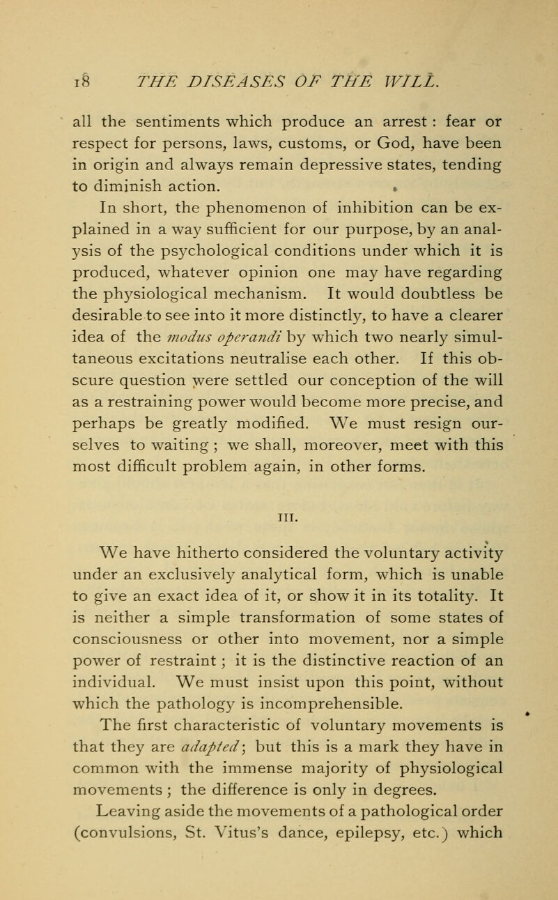 all the sentiments which produce an arrest : fear or respect for persons, laws, customs, or God, have been in origin and always remain depressive states, tending to diminish action. » In short, the phenomenon of inhibition can be ex- plained in a way sufficient for our purpose, by an anal- ysis of the psychological conditions under which it is produced, whatever opinion one may have regarding the physiological mechanism. It would doubtless be desirable to see into it more distinctly, to have a clearer idea of the modus operandi by which two nearly simul- taneous excitations neutralise each other. If this ob- scure question were settled our conception of the will as a restraining power would become more precise, and perhaps be greatly modified. We must resign our- selves to waiting ; we shall, moreover, meet with this most difficult problem again, in other forms. in. We have hitherto considered the voluntary activity under an exclusively analytical form, which is unable to give an exact idea of it, or show it in its totality. It is neither a simple transformation of some states of consciousness or other into movement, nor a simple power of restraint; it is the distinctive reaction of an individual. We must insist upon this point, without which the pathology is incomprehensible. The first characteristic of voluntary movements is that they are adapted; but this is a mark they have in common with the immense majority of physiological movements ; the difference is only in degrees. Leaving aside the movements of a pathological order (convulsions, St. Vitus's dance, epilepsy, etc.) which
