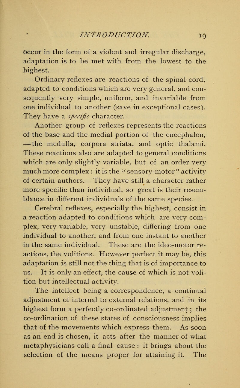 Occur in the form of a violent and irregular discharge, adaptation is to be met with from the lowest to the highest. Ordinary reflexes are reactions of the spinal cord, adapted to conditions which are very general, and con- sequently very simple, uniform, and invariable from one individual to another (save in exceptional cases). They have a specific character. Another group of reflexes represents the reactions of the base and the medial portion of the encephalon, — the medulla, corpora striata, and optic thalami. These reactions also are adapted to general conditions which are only slightly variable, but of an order very much more complex : it is the '' sensory-motor  activity of certain authors. They have still a character rather more specific than individual, so great is their resem- blance in different individuals of the same species. Cerebral reflexes, especially the highest, consist in a reaction adapted to conditions which are very com- plex, very variable, very unstable, differing from one individual to another, and from one instant to another in the same individual. These are the ideo-motor re- actions, the volitions. However perfect it may be, this adaptation is still not the thing that is of importance to us. It is only an effect, the cause of which is not voli- tion but intellectual activity. The intellect being a correspondence, a continual adjustment of internal to external relations, and in its highest form a perfectly co-ordinated adjustment; the co-ordination of these states of consciousness implies that of the movements which express them. As soon as an end is chosen, it acts after the manner of what metaphysicians call a final cause : it brings about the selection of the means proper for attaining it. The