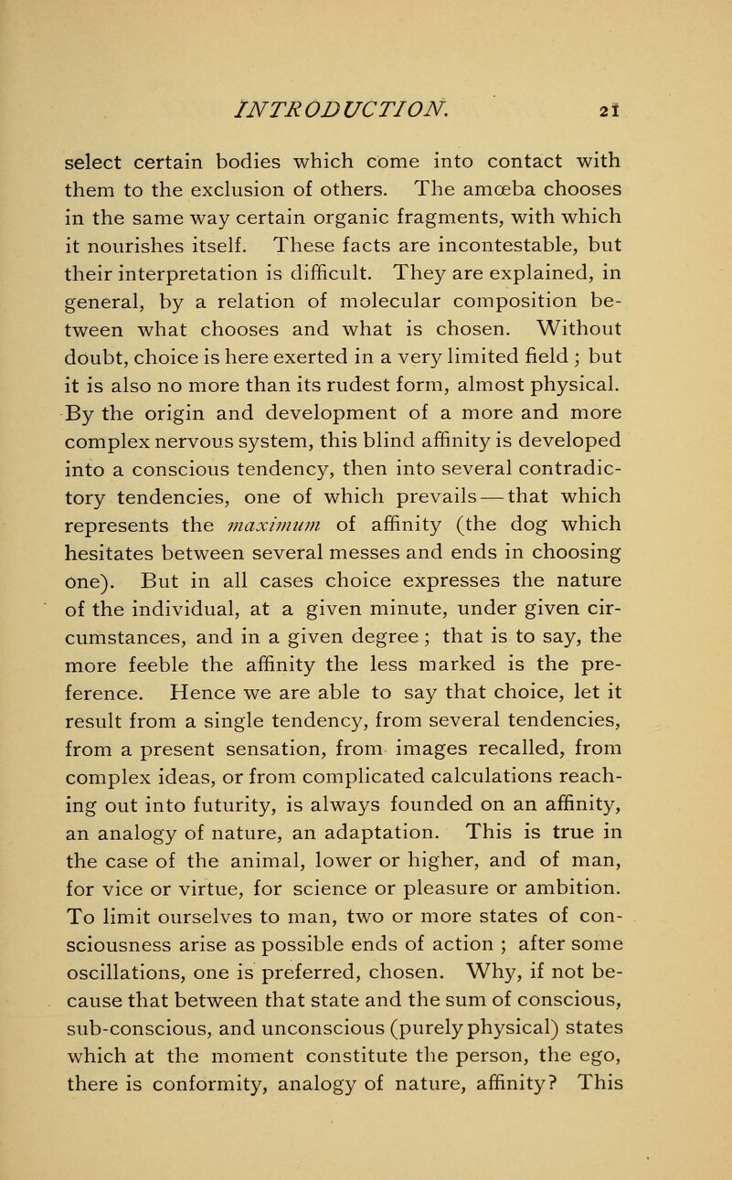 select certain bodies which come into contact with them to the exclusion of others. The amoeba chooses in the same way certain organic fragments, with which it nourishes itself. These facts are incontestable, but their interpretation is difficult. They are explained, in general, by a relation of molecular composition be- tween what chooses and what is chosen. Without doubt, choice is here exerted in a very limited field ; but it is also no more than its rudest form, almost physical. By the origin and development of a more and more complex nervous system, this blind affinity is developed into a conscious tendency, then into several contradic- tory tendencies, one of which prevails — that which represents the maximum of affinity (the dog which hesitates between several messes and ends in choosing one). But in all cases choice expresses the nature of the individual, at a given minute, under given cir- cumstances, and in a given degree; that is to say, the more feeble the affinity the less marked is the pre- ference. Hence we are able to say that choice, let it result from a single tendency, from several tendencies, from a present sensation, from images recalled, from complex ideas, or from complicated calculations reach- ing out into futurity, is always founded on an affinity, an analogy of nature, an adaptation. This is true in the case of the animal, lower or higher, and of man, for vice or virtue, for science or pleasure or ambition. To limit ourselves to man, two or more states of con- sciousness arise as possible ends of action ; after some oscillations, one is preferred, chosen. Why, if not be- cause that between that state and the sum of conscious, sub-conscious, and unconscious (purely physical) states which at the moment constitute the person, the ego, there is conformity, analogy of nature, affinity? This