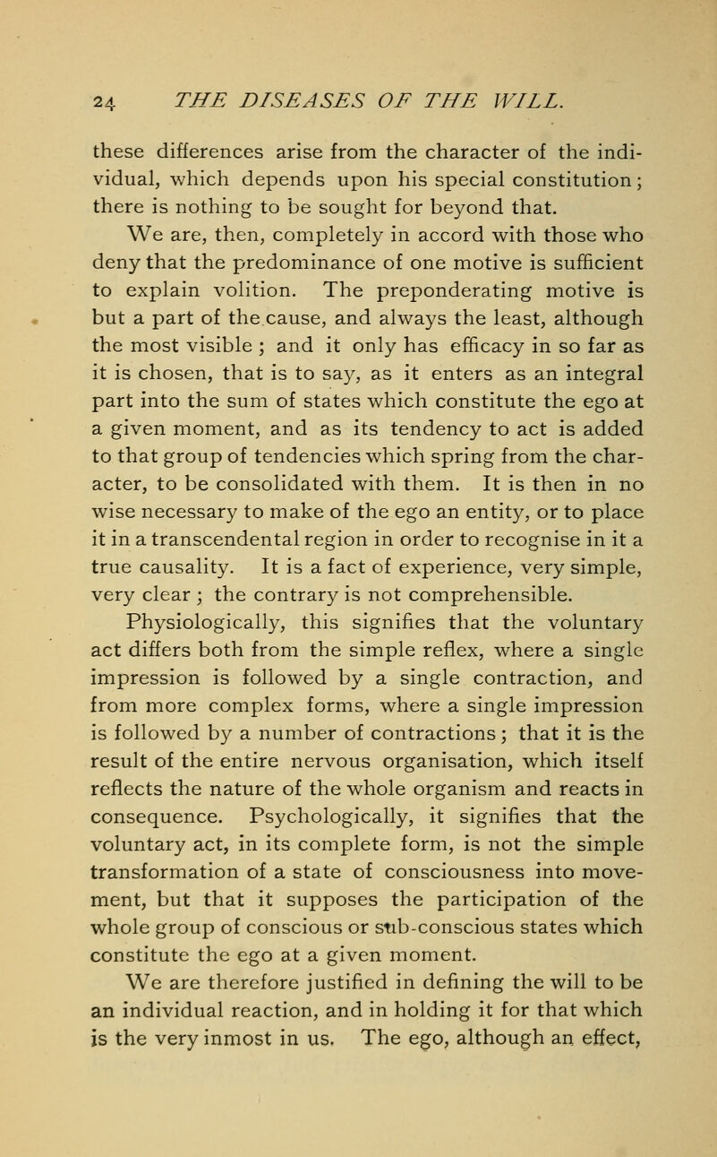 these differences arise from the character of the indi- vidual, which depends upon his special constitution; there is nothing to be sought for beyond that. We are, then, completely in accord with those who deny that the predominance of one motive is sufficient to explain volition. The preponderating motive is but a part of the cause, and always the least, although the most visible ; and it only has efficacy in so far as it is chosen, that is to say, as it enters as an integral part into the sum of states which constitute the ego at a given moment, and as its tendency to act is added to that group of tendencies which spring from the char- acter, to be consolidated with them. It is then in no wise necessary to make of the ego an entity, or to place it in a transcendental region in order to recognise in it a true causality. It is a fact of experience, very simple, very clear ; the contrary is not comprehensible. Physiologically, this signifies that the voluntary act differs both from the simple reflex, where a single impression is followed by a single contraction, and from more complex forms, where a single impression is followed by a number of contractions; that it is the result of the entire nervous organisation, which itself reflects the nature of the whole organism and reacts in consequence. Psychologically, it signifies that the voluntary act, in its complete form, is not the simple transformation of a state of consciousness into move- ment, but that it supposes the participation of the whole group of conscious or stib-conscious states which constitute the ego at a given moment. We are therefore justified in defining the will to be an individual reaction, and in holding it for that which is the very inmost in us. The ego, although an effect,