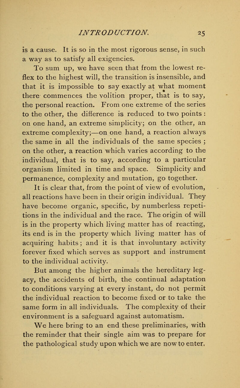 is a cause. It is so in the most rigorous sense, in such a way as to satisfy all exigencies. To sum up, we have seen that from the lowest re- flex to the highest will, the transition is insensible, and that it is impossible to say exactly at what moment there commences the volition proper, that is to say, the personal reaction. From one extreme of the series to the other, the difference is reduced to two points : on one hand, an extreme simplicity; on the other, an extreme complexity;—on one hand, a reaction always the same in all the individuals of the same species ; on the other, a reaction which varies according to the individual, that is to say, according to a particular organism limited in time and space. Simplicity and permanence, complexity and mutation, go together. It is clear that, from the point of view of evolution, all reactions have been in their origin individual. They have become organic, specific, by numberless repeti- tions in the individual and the race. The origin of will is in the property which living matter has of reacting, its end is in the property which living matter has of acquiring habits; and it is that involuntary activity forever fixed which serves as support and instrument to the individual activity. But among the higher animals the hereditary leg- acy, the accidents of birth, the continual adaptation to conditions varying at every instant, do not permit the individual reaction to become fixed or to take the same form in all individuals. The complexity of their environment is a safeguard against automatism. We here bring to an end these preliminaries, with the reminder that their single aim was to prepare for the pathological study upon which we are now to enter,