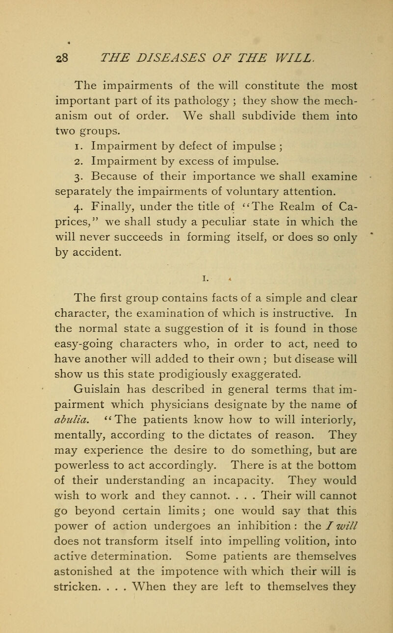 The impairments of the will constitute the most important part of its pathology ; they show the mech- anism out of order. We shall subdivide them into two groups. i. Impairment by defect of impulse ; 2. Impairment by excess of impulse. 3. Because of their importance we shall examine separately the impairments of voluntary attention. 4. Finally, under the title of The Realm of Ca- prices, we shall study a peculiar state in which the will never succeeds in forming itself, or does so only by accident. 1. < The first group contains facts of a simple and clear character, the examination of which is instructive. In the normal state a suggestion of it is found in those easy-going characters who, in order to act, need to have another will added to their own ; but disease will show us this state prodigiously exaggerated. Guislain has described in general terms that im- pairment which physicians designate by the name of abulia. The patients know how to will interiorly, mentally, according to the dictates of reason. They may experience the desire to do something, but are powerless to act accordingly. There is at the bottom of their understanding an incapacity. They would wish to work and they cannot. . . . Their will cannot go beyond certain limits; one would say that this power of action undergoes an inhibition : the I will does not transform itself into impelling volition, into active determination. Some patients are themselves astonished at the impotence with which their will is stricken. . . . When they are left to themselves they