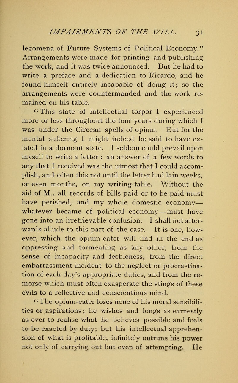 legomena of Future Systems of Political Economy. Arrangements were made for printing and publishing the work, and it was twice announced. But he had to write a preface and a dedication to Ricardo, and he found himself entirely incapable of doing it; so the arrangements were countermanded and the work re- mained on his table. This state of intellectual torpor I experienced more or less throughout the four years during which I was under the Circean spells of opium. But for the mental suffering I might indeed be said to have ex- isted in a dormant state. I seldom could prevail upon myself to write a letter : an answer of a few words to any that I received was the utmost that I could accom- plish, and often this not until the letter had lain weeks, or even months, on my writing-table. Without the aid of M., all records of bills paid or to be paid must have perished, and my whole domestic economy— whatever became of political economy—must have gone into an irretrievable confusion. I shall not after- wards allude to this part of the case. It is one, how- ever, which the opium-eater will find in the end as oppressing and tormenting as any other, from the sense of incapacity and feebleness, from the direct embarrassment incident to the neglect or procrastina- tion of each day's appropriate duties, and from the re- morse which must often exasperate the stings of these evils to a reflective and conscientious mind. The opium-eater loses none of his moral sensibili- ties or aspirations; he wishes and longs as earnestly as ever to realise what he believes possible and feels to be exacted by duty; but his intellectual apprehen- sion of what is profitable, infinitely outruns his power not only of carrying out but even of attempting. He