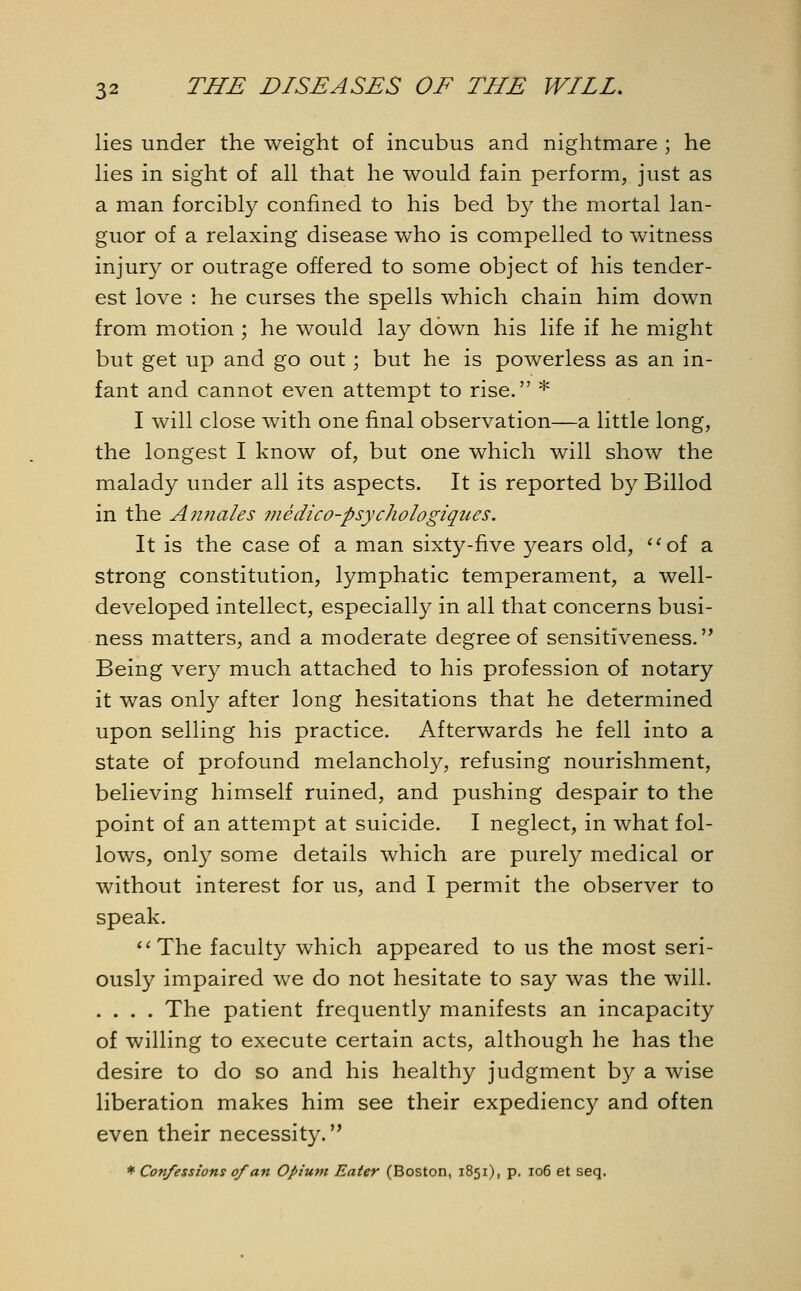 lies under the weight of incubus and nightmare ; he lies in sight of all that he would fain perform, just as a man forcibly confined to his bed by the mortal lan- guor of a relaxing disease who is compelled to witness injury or outrage offered to some object of his tender- est love : he curses the spells which chain him down from motion ; he would lay down his life if he might but get up and go out ; but he is powerless as an in- fant and cannot even attempt to rise. * I will close with one final observation—a little long, the longest I know of, but one which will show the malady under all its aspects. It is reported by Billod in the Annates medico-psychologiques. It is the case of a man sixty-five years old, aof a strong constitution, lymphatic temperament, a well- developed intellect, especially in all that concerns busi- ness matters, and a moderate degree of sensitiveness. Being very much attached to his profession of notary it was only after long hesitations that he determined upon selling his practice. Afterwards he fell into a state of profound melancholy, refusing nourishment, believing himself ruined, and pushing despair to the point of an attempt at suicide. I neglect, in what fol- lows, only some details which are purely medical or without interest for us, and I permit the observer to speak. The faculty which appeared to us the most seri- ously impaired we do not hesitate to say was the will. .... The patient frequently manifests an incapacity of willing to execute certain acts, although he has the desire to do so and his healthy judgment by a wise liberation makes him see their expediency and often even their necessity. * Confessions of an Opium Eater (Boston, 1851), p. 106 et seq.