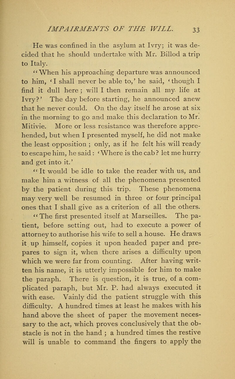 He was confined in the asylum at Ivry; it was de- cided that he should undertake with Mr. Billod a trip to Italy. When his approaching departure was announced to him, '1 shall never be able to/ he said, 'though I find it dull here ; will I then remain all my- life at Ivry?' The day before starting, he announced anew that he never could. On the day itself he arose at six in the morning to go and make this declaration to Mr. Mitivie. More or less resistance was therefore appre- hended, but when I presented myself, he did not make the least opposition ; only, as if he felt his will ready to escape him, he said : 'Where is the cab? let me hurry and get into it.'  It would be idle to take the reader with us, and make him a witness of all the phenomena presented by the patient during this trip. These phenomena may very well be resumed in three or four principal ones that I shall give as a criterion of all the others. The first presented itself at Marseilles. The pa- tient, before setting out, had to execute a power of attorney to authorise his wife to sell a house. He draws it up himself, copies it upon headed paper and pre- pares to sign it, when there arises a difficulty upon which we were far from counting. After having writ- ten his name, it is utterly impossible for him to make the paraph. There is question, it is true, of a com- plicated paraph, but Mr. P. had always executed it with ease. Vainly did the patient struggle with this difficulty. A hundred times at least he makes with his hand above the sheet of paper the movement neces- sary to the act, which proves conclusively that the ob- stacle is not in the hand ; a hundred times the restive will is unable to command the fingers to apply the