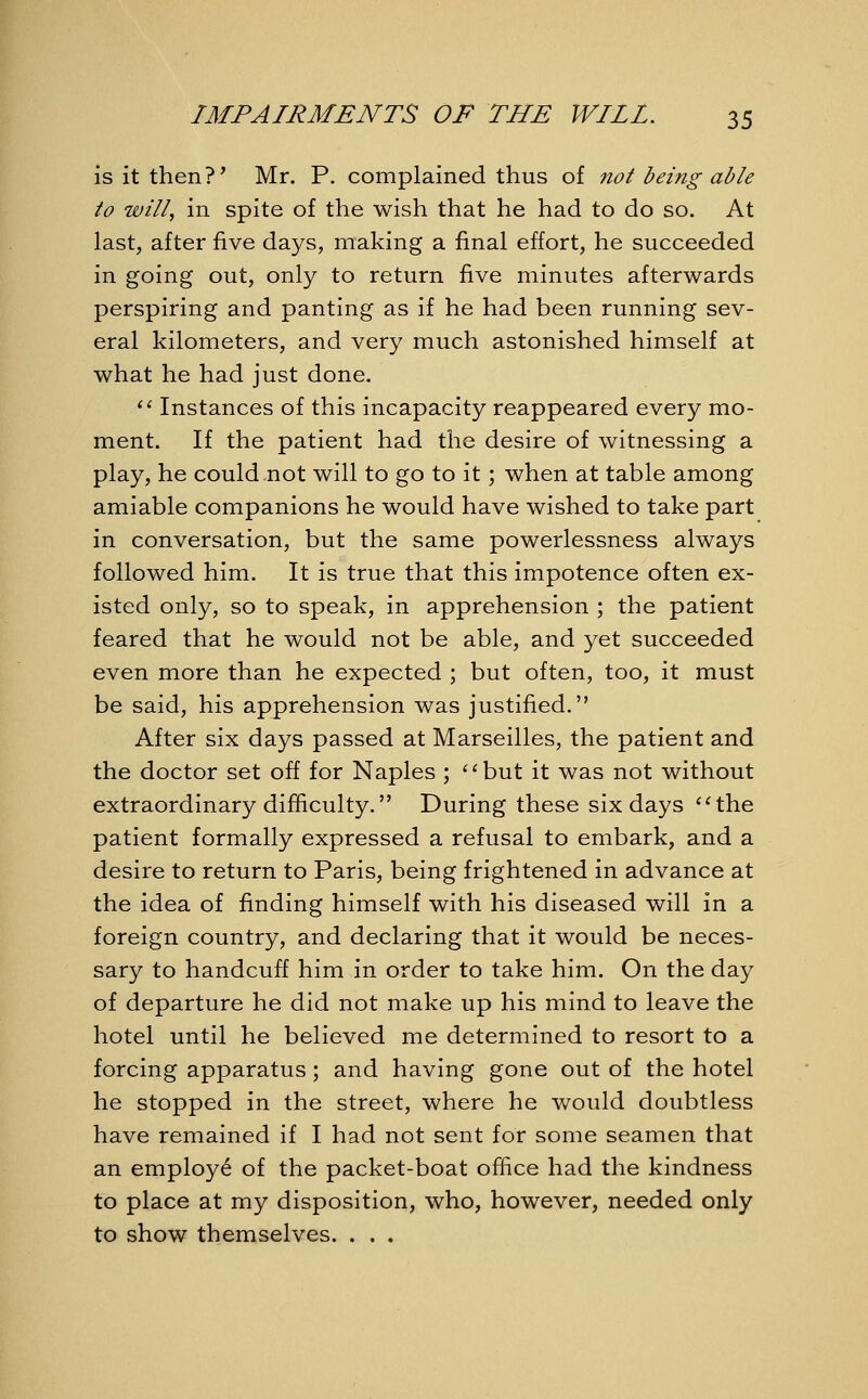 is it then?' Mr. P. complained thus of not being able to will, in spite of the wish that he had to do so. At last, after five days, making a final effort, he succeeded in going out, only to return five minutes afterwards perspiring and panting as if he had been running sev- eral kilometers, and very much astonished himself at what he had just done.  Instances of this incapacity reappeared every mo- ment. If the patient had the desire of witnessing a play, he could not will to go to it; when at table among amiable companions he would have wished to take part in conversation, but the same powerlessness always followed him. It is true that this impotence often ex- isted only, so to speak, in apprehension ; the patient feared that he would not be able, and yet succeeded even more than he expected ; but often, too, it must be said, his apprehension was justified. After six days passed at Marseilles, the patient and the doctor set off for Naples ; but it was not without extraordinary difficulty. During these six days the patient formally expressed a refusal to embark, and a desire to return to Paris, being frightened in advance at the idea of finding himself with his diseased will in a foreign country, and declaring that it would be neces- sary to handcuff him in order to take him. On the day of departure he did not make up his mind to leave the hotel until he believed me determined to resort to a forcing apparatus; and having gone out of the hotel he stopped in the street, where he would doubtless have remained if I had not sent for some seamen that an employe of the packet-boat office had the kindness to place at my disposition, who, however, needed only to show themselves. . . .