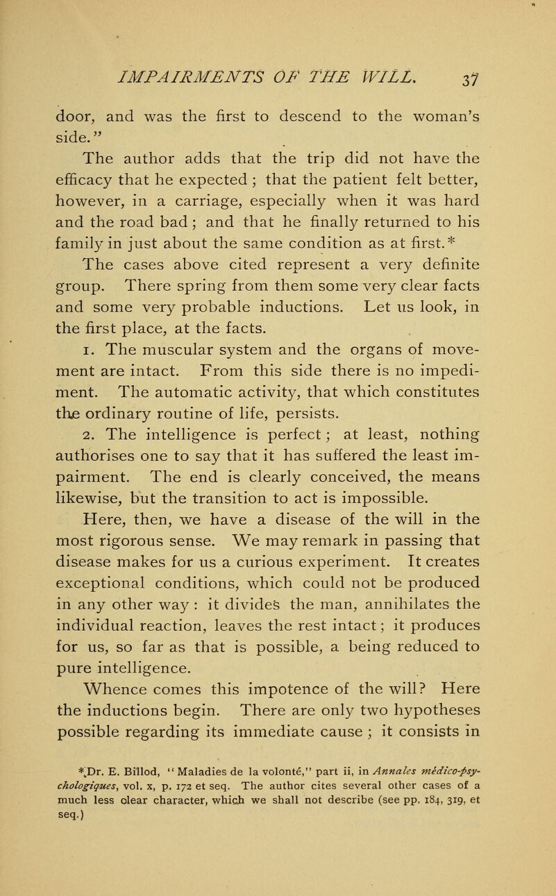 door, and was the first to descend to the woman's side. The author adds that the trip did not have the efficacy that he expected ; that the patient felt better, however, in a carriage, especially when it was hard and the road bad; and that he finally returned to his family in just about the same condition as at first.* The cases above cited represent a very definite group. There spring from them some very clear facts and some very probable inductions. Let us look, in the first place, at the facts. 1. The muscular system and the organs of move- ment are intact. From this side there is no impedi- ment. The automatic activity, that which constitutes the ordinary routine of life, persists. 2. The intelligence is perfect; at least, nothing authorises one to say that it has suffered the least im- pairment. The end is clearly conceived, the means likewise, but the transition to act is impossible. Here, then, we have a disease of the will in the most rigorous sense. We may remark in passing that disease makes for us a curious experiment. It creates exceptional conditions, which could not be produced in any other way : it divides the man, annihilates the individual reaction, leaves the rest intact; it produces for us, so far as that is possible, a being reduced to pure intelligence. Whence comes this impotence of the will? Here the inductions begin. There are only two hypotheses possible regarding its immediate cause ; it consists in *JDr. E. Billod,  Maladies de la volonte, part ii, in Annates medzco-psy- chologiques, vol. x, p. 172 et seq. The author cites several other cases of a much less olear character, which we shall not describe (see pp, 184, 319, et seq.)