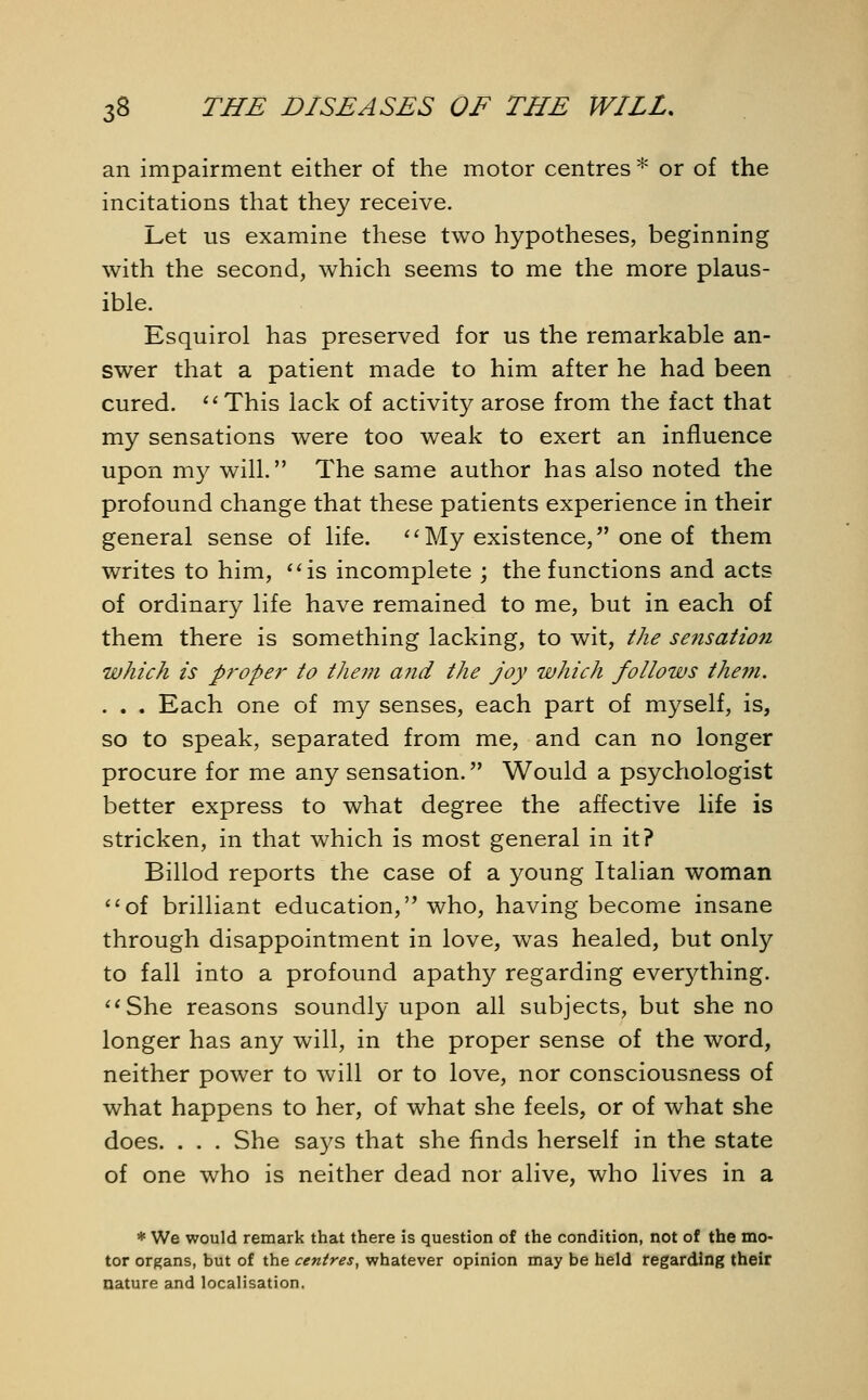 an impairment either of the motor centres * or of the incitations that they receive. Let us examine these two hypotheses, beginning with the second, which seems to me the more plaus- ible. Esquirol has preserved for us the remarkable an- swer that a patient made to him after he had been cured. This lack of activity arose from the fact that my sensations were too weak to exert an influence upon my will. The same author has also noted the profound change that these patients experience in their general sense of life. My existence, one of them writes to him, is incomplete ; the functions and acts of ordinary life have remained to me, but in each of them there is something lacking, to wit, the sensation which is proper to them and the joy which follows them. . . . Each one of my senses, each part of myself, is, so to speak, separated from me, and can no longer procure for me any sensation. Would a psychologist better express to what degree the affective life is stricken, in that which is most general in it? Billod reports the case of a young Italian woman of brilliant education, who, having become insane through disappointment in love, was healed, but only to fall into a profound apathy regarding everything. She reasons soundly upon all subjects, but she no longer has any will, in the proper sense of the word, neither power to will or to love, nor consciousness of what happens to her, of what she feels, or of what she does. . . . She says that she finds herself in the state of one who is neither dead nor alive, who lives in a • We would remark that there is question of the condition, not of the mo- tor organs, but of the centres, whatever opinion may be held regarding their nature and localisation.