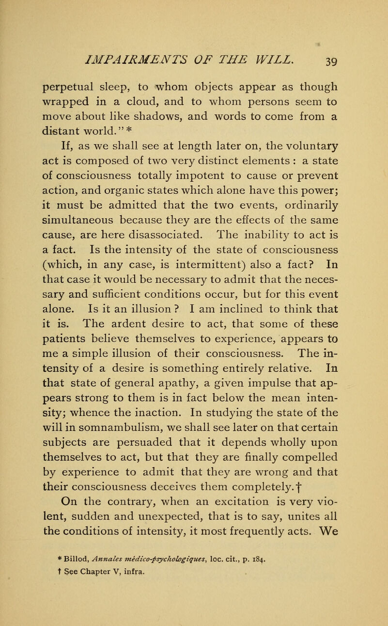 perpetual sleep, to whom objects appear as though wrapped in a cloud, and to whom persons seem to move about like shadows, and words to come from a distant world.* If, as we shall see at length later on, the voluntary act is composed of two very distinct elements : a state of consciousness totally impotent to cause or prevent action, and organic states which alone have this power; it must be admitted that the two events, ordinarily simultaneous because they are the effects of the same cause, are here disassociated. The inability to act is a fact. Is the intensity of the state of consciousness (which, in any case, is intermittent) also a fact? In that case it would be necessary to admit that the neces- sary and sufficient conditions occur, but for this event alone. Is it an illusion ? I am inclined to think that it is. The ardent desire to act, that some of these patients believe themselves to experience, appears to me a simple illusion of their consciousness. The in- tensity of a desire is something entirely relative. In that state of general apathy, a given impulse that ap- pears strong to them is in fact below the mean inten- sity; whence the inaction. In studying the state of the will in somnambulism, we shall see later on that certain subjects are persuaded that it depends wholly upon themselves to act, but that they are finally compelled by experience to admit that they are wrong and that their consciousness deceives them completely, f On the contrary, when an excitation is very vio- lent, sudden and unexpected, that is to say, unites all the conditions of intensity, it most frequently acts. We * Billod, Annales medico-psychologzques, loc. cit., p. 184. t See Chapter V, infra.