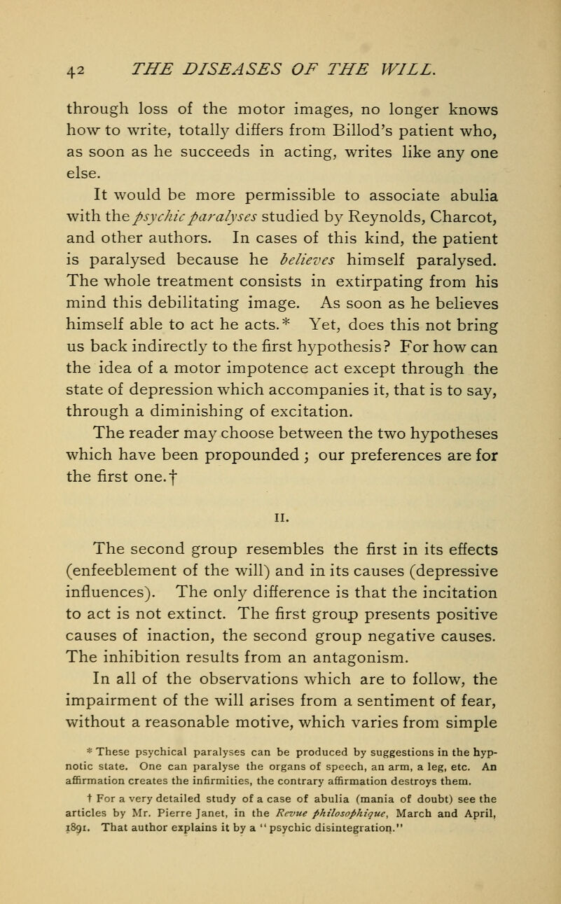 through loss of the motor images, no longer knows how to write, totally differs from Billod's patient who, as soon as he succeeds in acting, writes like any one else. It would be more permissible to associate abulia with the psychic paralyses studied by Reynolds, Charcot, and other authors. In cases of this kind, the patient is paralysed because he believes himself paralysed. The whole treatment consists in extirpating from his mind this debilitating image. As soon as he believes himself able to act he acts.* Yet, does this not bring us back indirectly to the first hypothesis? For how can the idea of a motor impotence act except through the state of depression which accompanies it, that is to say, through a diminishing of excitation. The reader may choose between the two hypotheses which have been propounded ; our preferences are for the first one.f ii. The second group resembles the first in its effects (enfeeblement of the will) and in its causes (depressive influences). The only difference is that the incitation to act is not extinct. The first group presents positive causes of inaction, the second group negative causes. The inhibition results from an antagonism. In all of the observations which are to follow, the impairment of the will arises from a sentiment of fear, without a reasonable motive, which varies from simple * These psychical paralyses can be produced by suggestions in the hyp- notic state. One can paralyse the organs of speech, an arm, a leg, etc. An affirmation creates the infirmities, the contrary affirmation destroys them. t For a very detailed study of a case of abulia (mania of doubt) see the articles by Mr. Pierre Janet, in the Revue philosophique, March and April, 1891. That author explains it by a  psychic disintegration.