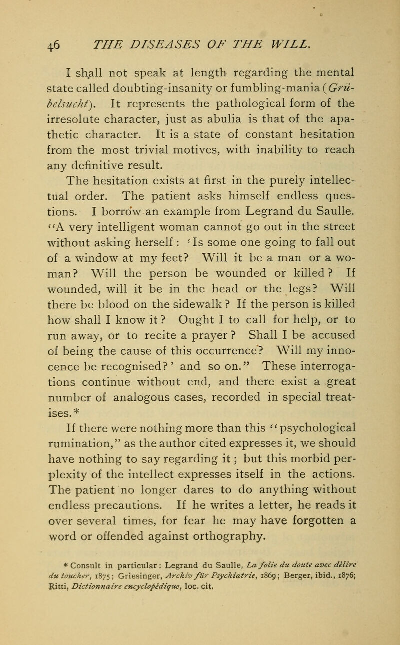 I shall not speak at length regarding the mental state called doubting-insanity or fumbling-mania{Grii- bclsuchf). It represents the pathological form of the irresolute character, just as abulia is that of the apa- thetic character. It is a state of constant hesitation from the most trivial motives, with inability to reach any definitive result. The hesitation exists at first in the purely intellec- tual order. The patient asks himself endless ques- tions. I borrow an example from Legrand du Saulle. A very intelligent woman cannot go out in the street without asking herself : <Is some one going to fall out of a window at my feet? Will it be a man or a wo- man? Will the person be wounded or killed? If wounded, will it be in the head or the legs? Will there be blood on the sidewalk ? If the person is killed how shall I know it ? Ought I to call for help, or to run away, or to recite a prayer ? Shall I be accused of being the cause of this occurrence? Will my inno- cence be recognised? ' and soon. These interroga- tions continue without end, and there exist a .great number of analogous cases, recorded in special treat- ises. * If there were nothing more than this psychological rumination, as the author cited expresses it, we should have nothing to say regarding it; but this morbid per- plexity of the intellect expresses itself in the actions. The patient no longer dares to do anything without endless precautions. If he writes a letter, he reads it over several times, for fear he may have forgotten a word or offended against orthography. ♦ Consult in particular: Legrand du Saulle, La folie du doute avec delire du toucher, 1875; Griesinger, Archiv fUr Psychiatrie, 1869; Berger, ibid., 1876; Ritti, Dictionnaire encyclopedique, loc. cit.