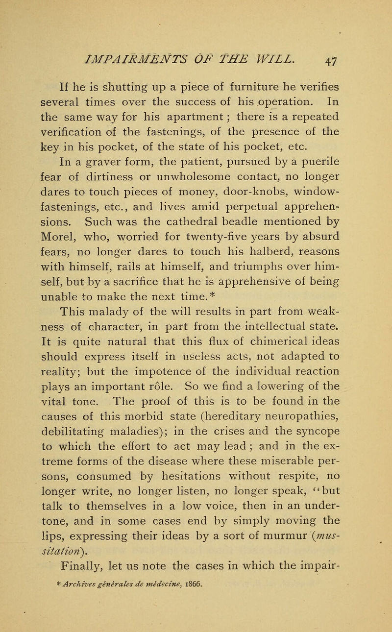 If he is shutting up a piece of furniture he verifies several times over the success of his .operation. In the same way for his apartment; there is a repeated verification of the fastenings, of the presence of the key in his pocket, of the state of his pocket, etc. In a graver form, the patient, pursued by a puerile fear of dirtiness or unwholesome contact, no longer dares to touch pieces of money, door-knobs, window- fastenings, etc., and lives amid perpetual apprehen- sions. Such was the cathedral beadle mentioned by Morel, who, worried for twenty-five years by absurd fears, no longer dares to touch his halberd, reasons with himself, rails at himself, and triumphs over him- self, but by a sacrifice that he is apprehensive of being unable to make the next time.* This malady of the will results in part from weak- ness of character, in part from the intellectual state. It is quite natural that this flux of chimerical ideas should express itself in useless acts, not adapted to reality; but the impotence of the individual reaction plays an important role. So we find a lowering of the vital tone. The proof of this is to be found in the causes of this morbid state (hereditary neuropathies, debilitating maladies); in the crises and the syncope to which the effort to act may lead ; and in the ex- treme forms of the disease where these miserable per- sons, consumed by hesitations without respite, no longer write, no longer listen, no longer speak, but talk to themselves in a low voice, then in an under- tone, and in some cases end by simply moving the lips, expressing their ideas by a sort of murmur \mus- sitatiott). Finally, let us note the cases in which the impair- * Archives generates de medecine, 1866.