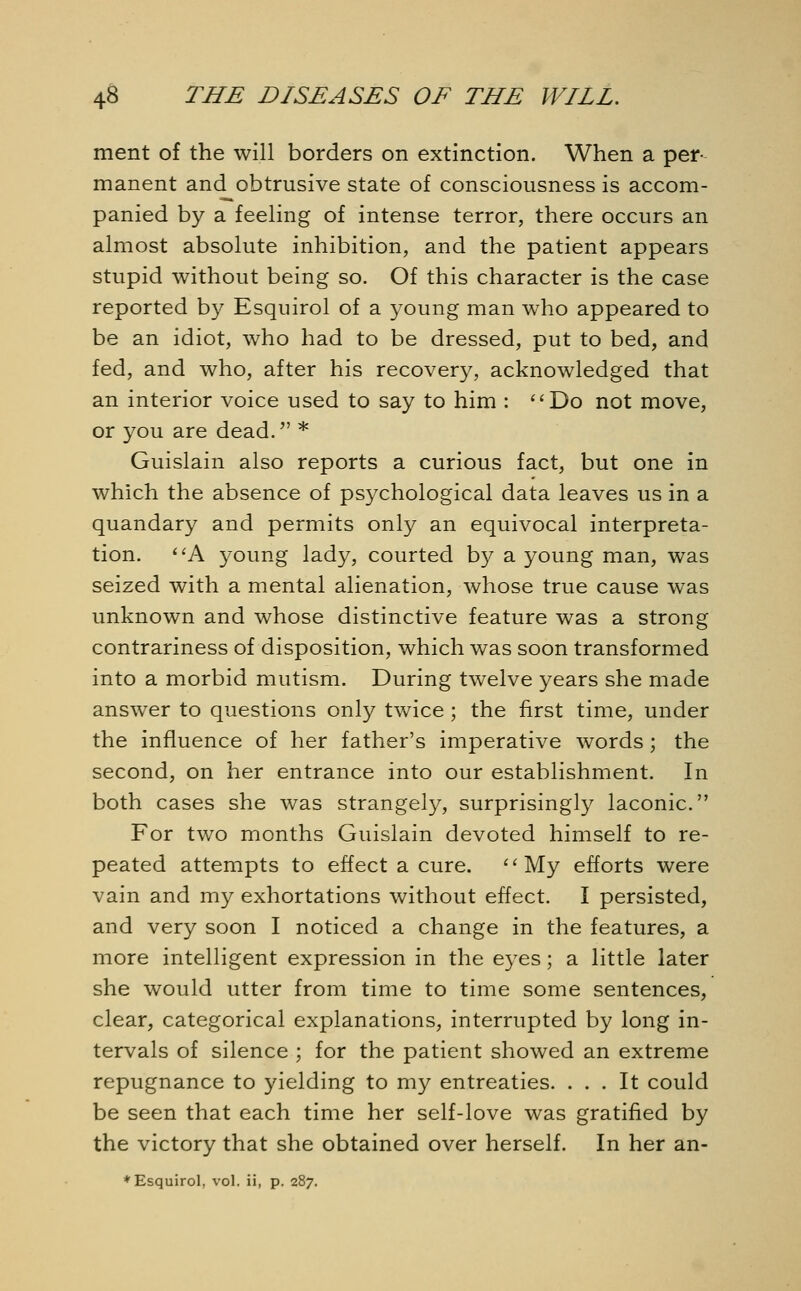 ment of the will borders on extinction. When a per- manent and obtrusive state of consciousness is accom- panied by a feeling of intense terror, there occurs an almost absolute inhibition, and the patient appears stupid without being so. Of this character is the case reported by Esquirol of a young man who appeared to be an idiot, who had to be dressed, put to bed, and fed, and who, after his recovery, acknowledged that an interior voice used to say to him : Do not move, or you are dead. * Guislain also reports a curious fact, but one in which the absence of psychological data leaves us in a quandary and permits only an equivocal interpreta- tion. A young lady, courted by a young man, was seized with a mental alienation, whose true cause was unknown and whose distinctive feature was a strong contrariness of disposition, which was soon transformed into a morbid mutism. During twelve years she made answer to questions only twice; the first time, under the influence of her father's imperative words; the second, on her entrance into our establishment. In both cases she was strangely, surprisingly laconic. For two months Guislain devoted himself to re- peated attempts to effect a cure. My efforts were vain and my exhortations without effect. I persisted, and very soon I noticed a change in the features, a more intelligent expression in the eyes; a little later she would utter from time to time some sentences, clear, categorical explanations, interrupted by long in- tervals of silence ; for the patient showed an extreme repugnance to yielding to my entreaties. ... It could be seen that each time her self-love was gratified by the victory that she obtained over herself. In her an- * Esquirol, vol. ii, p. 287.